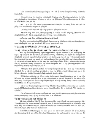 22
- i u ch nh sao cho thu ư c n ng 10 – 100 t bào/ml trong môi trư ng phát tri n
hòan ch nh.
- Cho môi trư ng vào các gi ng nuôi c a ĩa 96 gi ng, n ng s d ng ph thu c vào hi u
qu tr i c a các t bào s d ng. t i a cơ h i có các t bào ơn/gi ng, ch ng m t n a s gi ng
có th s không có t bào nào.
- T 12 – 14 gi ki m tra các dòng sau khi tr i, ánh d u các ĩa có t bào ơn. N u có
gi ng có t hai t bào tr lên ph i b gi ng ó.
- Các dòng có th ư c tr c ti p sàng l c t các gi ng nuôi c a ĩa.
- Khi m t dòng ư c ch n, chúng ư c nh t ra và nuôi vào ĩa 24 gi ng, 35mm và cu i
cùng là 100mm. Có th s d ng cùng lo i môi trư ng l n nuôi u tiên.
c. Phương pháp dùng môi trư ng không huy t thanh
T o dòng trong môi trư ng không huy t thanh tương t v i phương pháp t o dòng nêu trên,
ngo i tr c n ph i trung hòa trypsin v i STI và r a b ng cách ly tâm.
V. CÁC H TH NG NUÔI C Y T BÀO NG V T
V.1 H TH NG NUÔI C Y T BÀO TRUY N TH NG (NUÔI C Y T BÀO 2D)
Nuôi c y t bào truy n th ng là phương pháp nuôi c y trên ĩa Petri 2D, ĩa nhi u gi ng 2D
hay b m t lam kính 2D. Tuy nhiên, c u trúc môi trư ng bình thư ng c a m t t bào trong cơ th
s ng là 3D g m m t m ng lư i ph c t p các vi s i khuôn ngo i bào v i các vi l ; trong ó các t
bào ư c các t bào khác bao quanh, v i các ligand ngo i bào, bao g m nhi u lo i colagen, laminin
và các protein n n khác, không ch cho phép liên k t t bào – t bào, t bào – màng cơ b n mà còn
d n oxy, hormone, dư ng ch t vào và lo i b các s n ph m th i. Vì v y, phương pháp nuôi c y
truy n th ng th hi n m t s h n ch , ó là:
- Không th thi t l p m t gradient 3D “ úng” trong nuôi c y 2D – i u này có nh hư ng
nh t nh n s bi t hóa sinh h c, quy t nh s ph n c a t bào, s phát tri n cơ quan, truy n tín
hi u, truy n thông tin th n kinh và vô s các quá trình sinh h c khác.
- T bào ư c phân l p tr c ti p t cơ th thư ng xuyên thay i s chuy n hóa và các ki u
bi u hi n gen hi ư c nuôi c y 2D vì s thích ng c a các t bào v i ĩa petri 2D òi h i s i u
ch nh áng k c a qu n th t bào ang s ng không ch thay i oxy, dư ng ch t và các tương
tác ECM mà còn lo i b ch t th i.
- Các t bào tăng trư ng trong môi trư ng 2D có th thay i áng k kh năng x n xu t các
protein ECM c a riêng chúng và thư ng xuyên ch u nh ng bi n i v hình thái (VD: gia tăng s
tr i r ng).
- Các t bào nuôi c y in vitro thi u các tác nhân tín hi u và hormone ch y u (như bình
thư ng, chúng ư c cung c p y trong cơ th t h tu n hoàn).
V.2 H TH NG NUÔI C Y T BÀO 3D
K thu t nuôi c y t bào 3D ư c ng d ng nh m phát tri n các mô và cơ quan thay th .
Trong k thu t này, ngư i ta ưa t bào và các nhân t tăng trư ng vào trong các scaffold t ng h p
(ho t ng như ECM t m th i) giúp các t bào t ch c thành các mô khác nhau (da, s n, gan,
th n kinh, m ch...) hay th m chí là c cơ quan.
Scaffold là m t khuôn ngo i bào nhân t o có c u trúc l x p, giúp i u ti t t bào, hư ng
d n tăng trư ng và tái t o mô ba chi u. Sau khi ư c ưa vào scaffold, các t bào s bám, sau ó
 