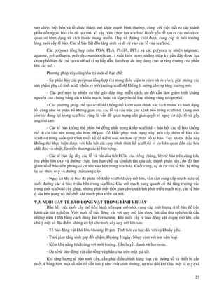 23
sao chép, bi t hóa và t ch c thành mô kh e m nh bình thư ng, cùng v i vi c ti t ra các thành
ph n n n ng ai bào c n t o mô. Vì v y, vi c ch n l a scaffold là c t y u t o ra các mô và cơ
quan có hình d ng và kích thư c mong mu n. Oxy và dư ng ch t ư c cung c p t môi trư ng
l ng nuôi c y t bào. Các t bào b t u tăng sinh và di cư vào các l c a scaffold.
Các polymer t ng h p (như PGA, PLA, PLGA, PCL) và các polymer t nhiên (alginate,
agarose, gel collagen, polyglycosaminoglican...) xu t hi n trong nh ng th p k g n ây ư c l a
ch n ph bi n ch t o scaffold vì s h p d n, linh ho t ng d ng cho s tăng trư ng c a ph n
l n các mô.
Phương pháp này cũng t n t i m t s h n ch :
- S phân h y các polymer t ng h p (c trong i u ki n in vitro và in vivo), gi i phóng các
s n ph m ph có tính acid, khi n vi môi trư ng scaffold không lí tư ng cho s tăng trư ng mô.
- Các polymer t nhiên có th gây áp ng mi n d ch, do ó c n làm gi m tính kháng
nguyên c a chúng b ng cách khâu m ch, ho c x lí pepsin lo i nh ng vùng telopeptid.
- Các phương pháp ch t o scaffold không th ki m soát chính xác kích thư c và hình d ng
l , cũng như s phân b không gian c a các l và c u trúc các kênh bên trong scaffold. Dung môi
còn dư ng l i trong scaffold cũng là v n quan tr ng c n gi i quy t vì nguy cơ c t và gây
ung thư cao.
- Các t bào không th phân b ng nh t trong kh p scaffold – h u h t các t bào không
th di cư vào bên trong sâu hơn 500µm. kh c ph c tình tr ng này, nên c y thêm t bào vào
scaffold trong su t quá trình thi t k ki m soát t t hơn s phân b t bào. Tuy nhiên, i u này
không th th c hi n ư c v i h u h t các quy trình thi t k scaffold vì có liên quan n các hóa
ch t c và nhi t, làm t n thương các t bào s ng.
- Các t bào l p y các l và b t u ti t ECM c a riêng chúng, l p t bào trên cùng tiêu
th ph n l n oxy và dư ng ch t, làm h n ch s khu ch tán c a các thành ph n này, do ó làm
gi m s t bào tiên phong di cư sâu vào bên trong scaffold. Cu i cùng, s di cư c a t bào b d ng
l i do thi u oxy và dư ng ch t cung c p.
- Ngay c khi t bào ã phân b kh p scaffold quy mô l n, v n c n cung c p m ch máu
nuôi dư ng các t bào sâu bên trong scafflod. Các mô m ch xung quanh có th tăng trư ng vào
trong m t scaffold c y ghép, nhưng ph i m t th i gian cho quá trình phát tri n m ch này, các t bào
sâu bên trong có th ch t khi m ch phát tri n t i nơi.
V.3. NUÔI C Y T BÀO NG V T TRONG BÌNH KHU Y
H u h t vi c nuôi c y mô ti n hành trên quy mô nh , cung c p m t lư ng ít t bào ti n
hành các thí nghi m. Vi c nuôi t bào ng v t v i quy mô l n ư c b t u th nghi m t u
nh ng năm 1950 b ng cách dùng Jar Fermentor. Khi nuôi c y t bào ng v t quy mô l n, c n
chú ý m t s c i m không có l i cho nuôi c y quy mô l n sau:
- T bào ng v t khá l n, kho ng 10 µm. Tính b n cơ h c i v i s khu y y u.
- Th i gian tăng sinh g p ôi ch m, kho ng 1 ngày. Nh y c m v i ion kim lo i.
- Kém kh năng thích ng v i môi trư ng. C n huy t thanh và hormone.
- a s t bào ng v t c n s ng và phân chia trên m t giá .
Khi tăng lư ng t bào nuôi c y, c n ph i i u ch nh hàng lo t các thông s và thi t b c n
thi t. Ch ng h n, m t s v n c n lưu ý như ch t dinh dư ng, s trao i khí ( c bi t là oxy) và
 