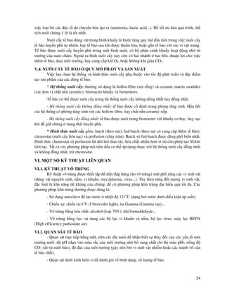 24
vi c lo i b các c t do chuy n hóa t o ra (ammonia, lactic acid...). t i ưu hóa quá trình, th
tích nuôi ch ng 1 lít là t t nh t.
Nuôi c y t bào ng v t trong bình khu y là bư c tăng quy mô u tiên trong vi c nuôi c y
t bào huy n phù t nhiên, hay t bào sau khi ư c thu n hóa, ho c g n t bào v i các vi v t mang.
T bào ư c nuôi c y huy n phù trong m t bình nuôi, có b ph n cánh khu y ho t ng nh t
trư ng c a nam châm. Ngoài ra bình nuôi c y này còn có hai nhánh hai bên, thu n l i cho vi c
thêm t bào, thay môi trư ng, hay cung c p khí O2, ho c không khí giàu CO2.
V.4. NUÔI C Y T BÀO QUY MÔ PILOT VÀ S N XU T
Vi c l a ch n h th ng và hình th c nuôi c y ph thu c vào t c phát tri n và c i m
t o s n ph m c a các dòng t bào.
* H th ng nuôi c y: thư ng s d ng là hollor-fibre (s i r ng) và ceramic matrix modules
(các ơn v ch t n n ceramic), bioreacter khu y và fermentors.
T bào có th ư c nuôi c y trong h th ng nuôi c y không ng nh t hay ng nh t:
- H th ng nuôi c y không ng nh t: t bào ư c c nh trong phòng tăng sinh. H u h t
các h th ng có phòng tăng sinh v i các hollow fibre, hay ch t n n ceramic x p.
- H th ng nuôi c y ng nh t: t bào ư c nuôi trong bioreacter v i khu y cơ h c, hay s c
khí gi chúng tr ng thái huy n phù.
* Hình th c nuôi c y g m: batch (theo m ), fed-batch (theo m có cung c p thêm t bào),
chemostat (nuôi c y liên t c) và perfusion (ch y tràn). Batch và fed-batch ư c dùng ph bi n nh t.
Hình th c chemostat và perfusion thì òi h i thao tác, hóa ch t nhi u hơn vì nó cho phép t o MAbs
liên t c. T t c các phương pháp nói trên u có th áp d ng ư c v i h th ng nuôi c y ng nh t
và không ng nh t, tr chemostat.
VI. M T S K THU T LIÊN QUAN
VI.1. K THU T VÔ TRÙNG
K thu t vô trùng ư c thi t l p di t (l p hàng rào vô trùng) m t ph r ng các vi sinh v t
( ng v t nguyên sinh, n m, vi khu n, mycoplasma, virus...). Tùy theo t ng i tư ng vi sinh v t,
c bi t là kh năng kháng c a chúng, có phương pháp kh trùng t hi u qu t i a. Các
phương pháp kh trùng thư ng ư c dùng là:
- S d ng autoclave t o nư c nhi t 1210
C (d ng hơi nư c dư i i u ki n áp su t).
- Chi u x : chi u tia UV (Ultraviolet light), tia Gamma (Gamma ray)...
- Vô trùng b ng hóa ch t: alcohol (lo i 70%), khí formaldehyde...
- Vô trùng b ng l c: s d ng các b l c vi khu n và n m, b l c virus, máy l c HEPA
(High efficiency particulate air).
VI.2. QUAN SÁT T BÀO
- Quan sát tr c ti p b ng m t, trên các ĩa nuôi nh n bi t s thay i c a các y u t môi
trư ng nuôi: pH (d a vào màu s c c a môi trư ng nh b sung ch t ch th màu pH), n ng
CO2 (do t nuôi báo), c c a môi trư ng (gây nên b i vi sinh v t nhi m ho c các m nh v c a
t bào ch t).
- Quan sát dư i kính hi n vi ánh giá v hình d ng, s lư ng t bào.
 