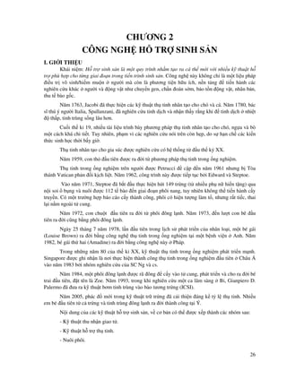 26
CHƯƠNG 2
CÔNG NGH H TR SINH S N
I. GI I THI U
Khái ni m: H tr sinh s n là m t quy trình nh m t o ra cá th m i v i nhi u k thu t h
tr phù h p cho t ng giai o n trong ti n trình sinh s n. Công ngh này không ch là m t li u pháp
i u tr vô sinh/hi m mu n ngư i mà còn là phương ti n h u ích, n n t ng ti n hành các
nghiên c u khác ngư i và ng v t như chuy n gen, ch n oán s m, b o t n ng v t, nhân b n,
thu t bào g c.
Năm 1763, Jacobi ã th c hi n các k thu t th tinh nhân t o cho chó và cá. Năm 1780, bác
sĩ thú ý ngư i Italia, Spallanzani, ã nghiên c u tinh d ch và nh n th y r ng khi tinh d ch nhi t
th p, tinh trùng s ng lâu hơn.
Cu i th k 19, nhi u tài li u trình bày phương pháp th tinh nhân t o cho chó, ng a và bò
m t cách khá chi ti t. Tuy nhiên, ph m vi các nghiên c u nói trên còn h p, do s h n ch các ki n
th c sinh h c th i b y gi .
Th tinh nhân t o cho gia súc ư c nghiên c u có h th ng t u th k XX.
Năm 1959, con th u tiên ư c ra i t phương pháp th tinh trong ng nghi m.
Th tinh trong ng nghi m trên ngư i ư c Petrucci c p n năm 1961 nhưng b Tòa
thánh Vatican ph n i k ch li t. Năm 1962, công trình này ư c ti p t c b i Edward và Steptoe.
Vào năm 1971, Steptoe ã b t u th c hi n hút 149 tr ng (t nhi u ph n hi n t ng) qua
n i soi b ng và nuôi ư c 112 t bào n giai o n phôi nang, tuy nhiên không th ti n hành c y
truy n. Có m t trư ng h p báo cáo c y thành công, phôi có hi n tư ng làm t , nhưng r t ti c, thai
l i n m ngoài t cung.
Năm 1972, con chu t u tiên ra i t phôi ông l nh. Năm 1973, n lư t con bê u
tiên ra i cũng b ng phôi ông l nh.
Ngày 25 tháng 7 năm 1978, l n u tiên trong l ch s phát tri n c a nhân lo i, m t bé gái
(Louise Brown) ra i b ng công ngh th tinh trong ng nghi m t i m t b nh vi n Anh. Năm
1982, bé gái th hai (Amadine) ra i b ng công ngh này Pháp.
Trong nh ng năm 80 c a th k XX, k thu t th tinh trong ng nghi m phát tri n m nh.
Singapore ư c ghi nh n là nơi th c hi n thành công th tinh trong ng nghi m u tiên Châu Á
vào năm 1983 b i nhóm nghiên c u c a SC Ng và cs.
Năm 1984, m t phôi ông l nh ư c rã ông c y vào t cung, phát tri n và cho ra i bé
trai u tiên, t tên là Zoe. Năm 1993, trong khi nghiên c u m t ca lâm sàng B , Gianpiero D.
Palermo ã ưa ra k thu t bơm tinh trùng vào bào tương tr ng (ICSI).
Năm 2005, phác m i trong k thu t tr tr ng ã c i thi n áng k t l th tinh. Nhi u
em bé u tiên t c tr ng và tinh trùng ông l nh ra i thành công t i Ý.
N i dung c a các k thu t h tr sinh s n, v cơ b n có th ư c x p thành các nhóm sau:
- K thu t thu nh n giao t .
- K thu t h tr th tinh.
- Nuôi phôi.
 