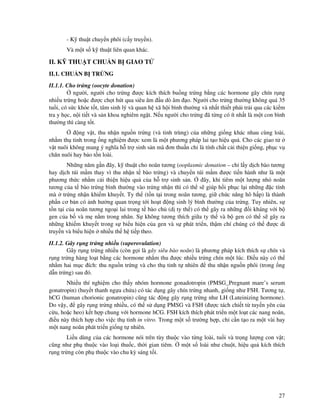 27
- K thu t chuy n phôi (c y truy n).
Và m t s k thu t liên quan khác.
II. K THU T CHU N B GIAO T
II.1. CHU N B TR NG
II.1.1. Cho tr ng (oocyte donation)
ngư i, ngư i cho tr ng ư c kích thích bu ng tr ng b ng các hormone gây chín r ng
nhi u tr ng ho c ư c ch t hút qua siêu âm u dò âm o. Ngư i cho tr ng thư ng không quá 35
tu i, có s c kh e t t, tâm sinh lý và quan h xã h i bình thư ng và nh t thi t ph i tr i qua các ki m
tra y h c, n i ti t và s n khoa nghiêm ng t. N u ngư i cho tr ng ã t ng có ít nh t là m t con bình
thư ng thì càng t t.
ng v t, thu nh n ngu n tr ng (và tinh trùng) c a nh ng gi ng khác nhau cùng loài,
nh m th tinh trong ng nghi m ư c xem là m t phương pháp lai t o hi u qu . Cho các giao t
v t nuôi không mang ý nghĩa h tr sinh s n mà ơn thu n ch là tính ch t c i thi n gi ng, ph c v
chăn nuôi hay b o t n loài.
Nh ng năm g n ây, k thu t cho noãn tương (ooplasmic donation – ch l y d ch bào tương
hay d ch túi m m thay vì thu nh n t bào tr ng) và chuy n túi m m ư c ti n hành như là m t
phương th c nh m c i thi n hi u qu c a h tr sinh s n. ây, khi tiêm m t lư ng nh noãn
tương c a t bào tr ng bình thư ng vào tr ng nh n thì có th s giúp h i ph c l i nh ng c tính
mà tr ng nh n khi m khuy t. Ty th (t n t i trong noãn tương, gi ch c năng hô h p) là thành
ph n cơ b n có nh hư ng quan tr ng t i ho t ng sinh lý bình thư ng c a tr ng. Tuy nhiên, s
t n t i c a noãn tương ngo i lai trong t bào ch (d ty th ) có th gây ra nh ng i kháng v i b
gen c a b và m n m trong nhân. S không tương thích gi a ty th và b gen có th s gây ra
nh ng khi m khuy t trong s bi u hi n c a gen và s phát tri n, th m chí chúng có th ư c di
truy n và bi u hi n nhi u th h ti p theo.
II.1.2. Gây r ng tr ng nhi u (superovulation)
Gây r ng tr ng nhi u (còn g i là gây siêu bào noãn) là phương pháp kích thích s chín và
r ng tr ng hàng lo t b ng các hormone nh m thu ư c nhi u tr ng chín m t lúc. i u này có th
nh m hai m c ích: thu ngu n tr ng và cho th tinh t nhiên thu nh n ngu n phôi (trong ng
d n tr ng) sau ó.
Nhi u thí nghi m cho th y nhóm hormone gonadotropin (PMSG_Pregnant mare’s serum
gonatropin) (huy t thanh ng a ch a) có tác d ng gây chín tr ng nhanh, gi ng như FSH. Tương t ,
hCG (human chorionic gonatropin) cũng tác ng gây r ng tr ng như LH (Luteinizing hormone).
Do v y, gây r ng tr ng nhi u, có th s d ng PMSG và FSH ( ư c tách chi t t tuy n yên c a
c u, ho c heo) k t h p chung v i hormone hCG. FSH kích thích phát tri n m t lo t các nang noãn,
i u này thích h p cho vi c th tinh in vitro. Trong m t s trư ng h p, ch c n t o ra m t vài hay
m t nang noãn phát tri n gi ng t nhiên.
Li u dùng c a các hormone nói trên tùy thu c vào t ng loài, tu i và tr ng lư ng con v t;
cũng như ph thu c vào lo i thu c, th i gian tiêm. m t s loài như chu t, hi u qu kích thích
r ng tr ng còn ph thu c vào chu kỳ sáng t i.
 
