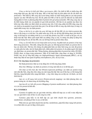 3
Công c th hai là kh i ph (Mass spectrometry_MS). Các thi t b MS có nhi u thay i
trong th p niên qua, c bi t là nh y. MS có th th c hi n ba ki u phân tích r t c n thi t cho
proteomics. Th nh t là, MS cung c p s o lư ng chính xác kh i lư ng phân t c a m t protein
nguyên v n như 100 kDa hay hơn. Do ó, phân tích MS có th là cách t t nh t xác nh kh i
lư ng phân t (hơn c phương pháp i n di protein trên gel polyacrylamide). MS cũng cung c p s
o kh i lư ng chính xác các peptide t quá trình protolytic. D li u t các peptide này ư c tìm
ki m tr c ti p, nh m xác nh chính xác protein m c tiêu. Cu i cùng, phân tích MS cũng cung c p
các trình t c a peptide t quá trình th y gi i. Các d li u t MS s cung c p chi n lư c rõ ràng (và
m nh nh t) trong vi c xác nh protein.
Công c th ba là các ph n thu gom, k t h p các d li u MS v i các trình t protein c
bi t có s n trong cơ s d li u. Các ph n m m này s l y các d li u MS không ư c gi i thích rõ
ràng và k t h p nó v i nh ng trình t cơ s d li u protein, hay EST và trình t b gen v i các
thu t toán c bi t. Khía c nh m nh nh t c a nh ng công c này, là chúng cho phép t ng hóa
ư c m t lư ng l n các d li u MS, cho các k t h p trình t protein khác nhau.
Công c c n thi t th tư là k thu t phân tách protein. S phân tách các protein có hai m c
ích trong proteomics. Th nh t, chúng làm ơn gi n các h n h p protein thành các protein ơn l
hay các nhóm nh . Th hai, b i chúng cho phép phát hi n các khác bi t trong các m c protein
so sánh gi a hai m u, nên k thu t phân tách, nh m phân tích protein s cho phép ngư i ti n hành
xác nh ư c các protein c bi t. Thông thư ng, phương pháp i n di protein hai chi u (2D-SDS-
PAGE) ư c s d ng trong proteomics. M t s k thu t khác cũng ư c s d ng là 1D-SDS-
PAGE, hay s c ký l ng hi u năng cao (high-performance liquid chromatograph_HPLC), các k
thu t ch y i n di mao qu n (Capillary electrophoresis_CE), s c ký ái l c…
II.2.3. Các ng d ng c a proteomics
K thu t proteomics th t s có tác ng l n v i b n ng d ng chính.
Khai thác (Mining): xác nh các protein có trong m t m u t cơ s d li u gen.
Ghi nh n s bi u hi n c bi t (Protein-expression profiling): xác nh các protein trong
m t m u c bi t, cũng như ch c năng c a m t tr ng thái c bi t c a t bào hay cơ th (tr ng thái
bi t hóa, tr ng thái phát tri n, tr ng thái b nh…), hay ch c năng c a s ti p xúc v i thu c, các kích
thích hóa lý.
L p các sơ m ng lư i protein (Protein-network mapping): xác nh phương th c các
protein tương tác v i nhau trong các h th ng s ng.
L p b n các bi n i protein (Mapping of protein modification): xác nh phương th c
và v trí các protein b bi n i.
II.3. CYTOMICS
Cytomics là nghiên c u các quá trình sinh hóa, nh m k t h p các cơ ch m c th p hơn
vào các quá trình m c t bào và cu i cùng là cơ th .
Cytomics giúp hi u và tái thi t l p các quá trình chuy n hóa (genome, proteome,
metabolome), mô ph ng t bào và các cơ th nh .
Phân tích các quá trình chuy n hóa n i bào, metabolome, giúp hi u ư c m ng lư i protein,
và s hi n di n các gen im l ng (silent gene).
 