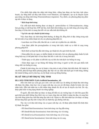 33
Còn nhi u bi n pháp thu nh n tinh trùng khác, ch ng h n dùng các h t th y tinh (glass
beads), l c b ng kh i s i th y tinh (Glass wool filtration), c t Sephadex, t o s di chuy n xuyên
qua màng c a dòng tinh trùng (Transmembrance migration). Tuy nhiên, các phương pháp này ph c
t p nên ít ư c s d ng.
* Kích ho t tinh trùng
Các ch t kích thích thư ng ư c s d ng là pentoxifylline và 2-Deoxuadenosine, chúng
làm gia tăng cơ ch ho t hóa ATP n i bào, kích thích di ng c a các tinh trùng y u trong m u,
làm tăng t l th tinh và mang thai i v i các m u tinh d ch không t t
* L i ích c a vi c chu n b tinh trùng:
Vi c ch n ư c các tinh trùng bình thư ng, di ng t t, ng th i cô c chúng trong m t
th tích nh s t o nhi u thu n l i cho các phương pháp i u tr :
- Lo i ư c các t bào ch t, h u h t các vi sinh v t và ph n l n các ch t c.
- Lo i ư c ph n l n prostaglandins có trong tinh d ch, tránh s co th t t cung trong
phương pháp IUI.
- Kích thích s ho t hóa u tinh trùng, t o thu n l i cho quá trình th tinh.
- Gi m ph n l n các nguy cơ nhi m khu n t tinh d ch, b i các phương pháp chu n b tinh
trùng hi n nay có th phát hi n và lo i ư c h u h t vi sinh v t có trong tinh d ch.
- Tránh nguy cơ s c ph n v ( ôi khi x y ra) khi cho tinh d ch vào bu ng t cung.
- Gi m ư c nguy cơ t o kháng th kháng tinh trùng ngư i v khi cho quá nhi u tinh
trùng ch t vào bu ng t cung.
Chu n b tinh trùng cho các k thu t vi th tinh có m t s khác bi t i n hình. chu n b
cho ICSI, ph i k t h p nhi u phương pháp, c bi t v i các m u tinh d ch quá ít tinh trùng, không
th chu n b b ng cách ly tâm hay các k thu t swim-up thông thư ng.
III. K THU T H TR S TH TINH
III.1. D N TINH NHÂN T O (Artificial Insemination_AI)
D n tinh nhân t o (còn g i gieo tinh; sinh s n nhân t o) là nh ng k thu t ưa tinh trùng
( ã ư c thu nh n, ch n l c) vào cơ quan sinh d c c a con cái ( ã ư c chu n b trư c cho vi c
nh n tinh). D n tinh nhân t o ra i nh m tăng nhanh t c c i t o di truy n c a loài. Do v y,
ư c phát tri n và ng d ng nhanh vào nông nghi p.
ngư i, d n tinh nhân t o ư c s d ng i u tr các trư ng h p vô sinh liên quan n
quá trình giao ph i không (hay khó) x y ra nam cũng như các b nh màng âm o, t cung làm
cho tinh trùng gi m hay m t kh năng th tinh n . Ngòai ra, d n tinh nhân t o còn ư c s d ng
làm tăng hi u qu th tinh và h n ch các b nh lây qua ư ng sinh d c.
Tùy vào v trí ưa tinh trùng vào cơ quan sinh d c cái, AI ư c phân thành b n hình th c
k thu t, bao g m:
- ITI (IntraTubal Insemination): bơm tinh trùng vào ng d n tr ng.
- IFI (IntraFollicular Insemination): bơm tinh trùng vào vòi tr ng.
- ICI (IntraCervical Insemiantion): bơm tinh trùng vào c t cung.
- IUI (IntraUterine Insemination): bơm tinh trùng vào t cung.
 