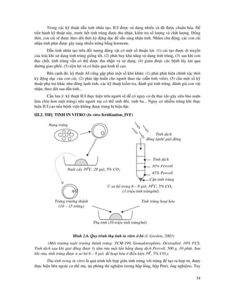 34
Trong các k thu t d n tinh nhân t o, IUI ư c s d ng nhi u và ã ư c chu n hóa.
ti n hành k thu t này, trư c h t tinh trùng ư c thu nh n, ki m tra s lư ng và ch t lư ng. ng
th i, con cái s ư c theo dõi th i kỳ ng d c s n sàng nh n tinh. Nh m ch ng, các con cái
nh n tinh ph i ư c gây r ng nhi u tr ng b ng hormone.
D n tinh nhân t o trên i tư ng ng v t có m t s thu n l i: (1) c i t o ư c di truy n
c a loài khi s d ng tinh trùng gi ng t t, (2) phát huy kh năng s d ng tinh trùng, (3) sau khi con
c ch t, tinh trùng v n có th ư c thu nh n và s d ng, (4) gi m ư c các b nh lây lan qua
ư ng giao ph i, (5) ti n l i và có hi u qu kinh t cao.
Bên c nh ó, k thu t AI cũng g p ph i m t s khó khăn: (1) ph i phát hi n chính xác th i
kỳ ng d c c a con cái, (2) ph i t p hu n cho ngư i thao tác (d n tinh viên), (3) c n m t s k
thu t ph tr khác như ông l nh tinh, các k thu t ki m tra, ánh giá tinh trùng, ánh giá con v t
nh n, theo dõi sau d n tinh...
C n lưu ý: k thu t IUI th c hi n trên ngư i s d có nguy cơ a thai (do gây siêu bào noãn
làm chín hơn m t tr ng) nên ngư i m có th sinh ôi, sinh ba... Nguy cơ nhi m trùng khi th c
hi n IUI cao n u b nh vi n không ư c trang b hi n i.
III.2. TH TINH IN VITRO (In vitro fertilization_IVF)
Hình 2.6. Quy trình th tinh in vitro bò (I. Gordon, 2003)
(Môi trư ng nuôi trư ng thành tr ng: TCM-199, Gonadotrophins, Oestradiol, 10% FCS.
Tinh d ch sau khi gi i ông ư c ly tâm r a m t l n b ng dung d ch Percoll, 500 g, 10 phút. Sau
khi r a, tinh trùng ư c sơ b 6 – 8 gi , ho t hóa i u ki n 390
, 5% CO2).
Th tinh trong in vitro là quá trình k t h p gi a tinh trùng v i tr ng t o ra h p t , ư c
th c hi n bên ngoài cơ th m , t i phòng thí nghi m (trong h p l ng, h p Petri, ng nghi m). Tuy
Tinh trùng ho t hóa
Nang tr ng
Tinh d ch
ông l nh/ gi i ông
C n tinh trùng
30% Percoll
45% Percoll
Tinh d ch
sơ b trong 6 – 8 gi , 390
C, 5% CO2
(3 tri u tinh trùng/ml)
Tr ng trư ng thành
(10 – 15 tr ng)
Nuôi c y 390
C, 28 gi , 5% CO2
Th tinh (10 tri u tinh trùng/ml)
 