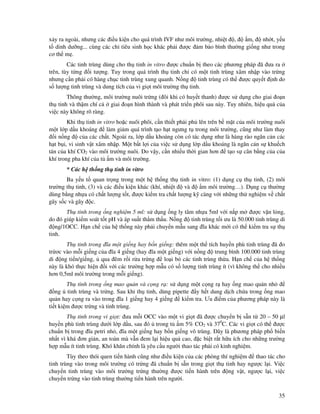35
x y ra ngoài, nhưng các i u ki n cho quá trình IVF như môi trư ng, nhi t , m, nh t, y u
t dinh dư ng... cùng các ch tiêu sinh h c khác ph i ư c m b o bình thư ng gi ng như trong
cơ th m .
Các tinh trùng dùng cho th tinh in vitro ư c chu n b theo các phương pháp ã ưa ra
trên, tùy t ng i tư ng. Tuy trong quá trình th tinh ch có m t tinh trùng xâm nh p vào tr ng
nhưng c n ph i có hàng ch c tinh trùng xung quanh. N ng tinh trùng có th ư c quy t nh do
s lư ng tinh trùng và dung tích c a vi gi t môi trư ng th tinh.
Thông thư ng, môi trư ng nuôi tr ng ( ôi khi có huy t thanh) ư c s d ng cho giai o n
th tinh và th m chí c giai o n hình thành và phát tri n phôi sau này. Tuy nhiên, hi u qu c a
vi c này không rõ ràng.
Khi th tinh in vitro ho c nuôi phôi, c n thi t ph i ph lên trên b m t c a môi trư ng nuôi
m t l p d u khoáng làm gi m quá trình t o h t ngưng t trong môi trư ng, cũng như làm thay
i n ng c a các ch t. Ngoài ra, l p d u khoáng còn có tác d ng như là hàng rào ngăn c n các
h t b i, vi sinh v t xâm nh p. M t b t l i c a vi c s d ng l p d u khoáng là ngăn c n s khu ch
tán c a khí CO2 vào môi trư ng nuôi. Do v y, c n nhi u th i gian hơn t o s cân b ng c a c a
khí trong pha khí c a t m và môi trư ng.
* Các h th ng th tinh in vitro
Ba y u t quan tr ng trong m t h th ng th tinh in vitro: (1) d ng c th tinh, (2) môi
trư ng th tinh, (3) và các i u ki n khác (khí, nhi t và m môi trư ng…). D ng c thư ng
dùng b ng nh a có ch t lư ng t t, ư c ki m tra ch t lư ng k càng v i nh ng th nghi m v ch t
gây s c và gây c.
Th tinh trong ng nghi m 5 ml: s d ng ng ly tâm nh a 5ml v i n p m ư c v n l ng,
do ó giúp ki m soát t t pH và áp su t th m th u. N ng tinh trùng t i ưu là 50.000 tinh trùng di
ng/1OCC. H n ch c a h th ng này ph i chuy n m u sang ĩa khác m i có th ki m tra s th
tinh.
Th tinh trong ĩa m t gi ng hay b n gi ng: thêm m t th tích huy n phù tinh trùng ã o
tr ơc vào m i gi ng c a ĩa 4 gi ng (hay ĩa m t gi ng) v i n ng trung bình 100.000 tinh trùng
di ng ti n/gi ng, qua êm r i r a tr ng lo i b các tinh trùng th a. H n ch c a h th ng
này là khó th c hi n i v i các trư ng h p m u có s lư ng tinh trùng ít (vì không th cho nhi u
hơn 0,5ml môi trư ng trong m i gi ng).
Th tinh trong ng mao qu n và c ng r : s d ng m t c ng r hay ng mao qu n nh
ng tinh trùng và tr ng. Sau khi th tinh, dùng pipette y h t dung d ch ch a trong ng mao
qu n hay c ng ra vào trong ĩa 1 gi ng hay 4 gi ng ki m tra. Ưu i m c a phương pháp này là
ti t ki m ư c tr ng và tinh trùng.
Th tinh trong vi gi t: ưa m i OCC vào m t vi gi t ã ư c chuy n b s n t 20 – 50 µl
huy n phù tinh trùng dư i l p d u, sau ó trong t m 5% CO2 và 370
C. Các vi gi t có th ư c
chu n b trong ĩa petri nh , ĩa m t gi ng hay b n gi ng vô trùng. ây là phương pháp ph bi n
nh t vì khá ơn gi n, an toàn mà v n em l i hi u qu cao, c bi t r t h u ích cho nh ng trư ng
h p m u ít tinh trùng. Khó khăn chính là yêu c u ngư i thao tác ph i có kinh nghi m.
Tùy theo thói quen ti n hành cũng như i u ki n c a các phòng thí nghi m thao tác cho
tinh trùng vào trong môi trư ng có tr ng ã chu n b s n trong gi t th tinh hay ngư c l i. Vi c
chuy n tinh trùng vào môi trư ng tr ng thư ng ư c ti n hành trên ng v t, ngư c l i, vi c
chuy n tr ng vào tinh trùng thư ng ti n hành trên ngư i.
 