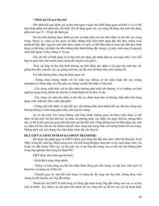 36
* ánh giá k t qu th tinh
Ghi nh n k t qu , ánh giá s th tinh ngay ngày th nh t b ng quan sát hi n vi và có th
ti n hành ph u tích phôi n u c n thi t. d dàng quan sát, các tr ng ã ư c th tinh nên ư c
ph u tích sau 17 – 20 gi ánh giá.
S th tinh thư ng ư c ánh giá b i s hi n di n c a hai ti n nhân và hai th c c trong
tr ng. Ngoài ra, cũng có th quan sát th y nh ng bi u hi n hình d ng c thù như: màng zona
pellucida y n; nguyên sinh ch t kh e m nh và s ch, có th bi u hi n t màu nâu n en; hình
d ng có th khác (t hình c u n nh ng ki u hình không c trưng); có m t vành sáng rõ nguyên
sinh ch t ngo i vi dày ch ng 5–10 µm.
Các chi ti t v hình d ng và s th tinh nên ư c ghi nh n ti p t c vào ngày th 2 cho m i
h p t quan tâm, khi mu n ch n chúng chuy n (c y phôi).
Tách các h p t th tinh bình thư ng t i th i i m ghi nh n các gi t th tinh hay các
gi ng ban u, chuy n vào các gi ng m i hay các ĩa m i ã ư c thay môi trư ng t t.
Các b t thư ng khác cũng ã ư c quan sát:
- Tr ng chưa trư ng thành v i túi m m hay không có túi m m ho c th c c (tr ng
metaphase I) ư c th y xen l n gi a các tr ng sau khi thu nh n và th tinh.
- Các tr ng xu t hi n v i ba ti n nhân thư ng phát tri n b t thư ng và có nh ng sai l ch
nghiêm tr ng trong nhi m s c th b i vì hình thành t i ba thoi vô s c.
- Các tr ng v i m t ti n nhân và hai th c c ư c ho t hóa và thư ng ch a u tinh trùng
ang xo n ch t hay tháo xo n m t ph n.
- Tr ng m t ti n nhân và m t th c c: n u không th y hình thành th c c th hai, tr ng này
thư ng không có kh năng phát tri n, nên lo i b chúng.
S tái th tinh: Các tr ng không xu t hi n (ho c không quan sát ư c) ti n nhân có th
ư c tái th tinh. S th tinh hay s phân c t thư ng ư c xác nh n vào ngày th hai, nhưng i u
này có th là k t qu c a quá trình th tinh c a l n u tiên. Cũng không lo i tr kh năng n y sinh
s ch m tr th tinh do các khi m khuy t ch c năng tinh trùng ho c s trư ng thành tr c a tr ng.
Nh ng phôi này nói chung c n ch n oán trư c khi cho làm t .
III.3. GIFT (GAMTE INTRAFALLOPIAN TRANSFER)
K thu t li u pháp giao t (GIFT) ư c gi i thi u l n u tiên năm 1984 b i Ricardo Asch
(M ), trong ó, m t hay nhi u tr ng tr n v i tinh trùng ã ư c ho t hóa và l c s ch ư c tiêm vào
trong vòi d n tr ng. Như v y, s th tinh x y ra t i ng d n tr ng c a cơ th m ch không ph i
trong ng nghi m như trong k thu t IVF.
GIFT ư c th c hi n qua ba bư c:
- Kích thích r ng tr ng nhi u.
- Tr ng và tinh trùng sau khi thu nh n ư c áng giá ch t lư ng và x p lo i, tinh s ch và
ho t hóa, s d ng các t bào t t.
- Chuy n giao t : m t khi tinh trùng và tr ng ã s n sàng cho th tinh, chúng ư c tr n
chung l i chuy n vào ng d n tr ng.
Thu n l i c a GIFT là tinh trùng và tr ng g p nhau trong ng d n tr ng, nơi x y ra s th
tinh t nhiên. Tuy nhiên, do c n ph i ti n hành n i soi cũng như s h tr c a các k thu t khác
 