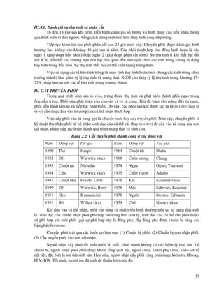 39
III.4.6. ánh giá s th tinh và phân c t
16 n 18 gi sau khi tiêm, ti n hành ánh giá s lư ng và hình d ng c a ti n nhân thông
qua kính hi n vi o ngư c, b ng cách dùng m t mũi kim th y tinh xoay nh tr ng.
Ti p t c ki m tra các phôi phân c t sau 24 gi nuôi c y. Chuy n phôi ư c ánh giá bình
thư ng hay không vào kho ng 48 gi sau vi tiêm. Các phôi thích h p cho ông l nh ho c là vào
ngày 1 (giai o n ti n nhân) ho c ngày 2 (giai o n phân c t s m). S th tinh ít khi th t b i i
v i ICSI, h u h t các trư ng h p th t b i liên quan n tinh d ch ch a các tinh trùng không di ng
hay tinh trùng u tròn. S th tinh th t b i có th ch t lư ng tr ng kém.
Vi c s d ng các t bào tinh trùng t mào tinh hay tinh hoàn (nói chung các tinh trùng chưa
trư ng thành) làm gi m t l th tinh và mang thai. ROSI cho th y t l th tinh trong kho ng 17–
27%, th p hơn so v i các t bào tinh trùng trư ng thành.
IV. C Y TRUY N PHÔI
Trong quá trình sinh s n in vivo, tr ng ư c th tinh và phát tri n thành phôi ngay trong
ng d n tr ng. Phôi v a phát tri n v a chuy n v v t cung. Khi ã bám vào màng áy t cung,
phôi ti n hành làm t và ti p t c phát tri n. Do v y, các phôi sau khi ư c t o ra t in vitro (hay in
vivo) c n ư c ưa vào t cung c a cá th nh n thích h p.
Vi c c y phôi vào t cung g i là chuy n phôi hay c y truy n phôi. Như v y, chuy n phôi là
k thu t thu nh n phôi t b ph n sinh d c c a cá th cái (hay in vitro) c y vào t cung c a con
cái nh n, nh m ti p t c hoàn thành quá trình mang thai và sinh con.
B ng 2.2. C y truy n phôi thành công các ng v t
Năm ng v t Tác gi Năm ng v t Tác gi
1890 Th Heape 1964 Chu t túi Blaha
1932 Dê Warwick và cs 1968 Ch n sương Chang
1933 Chu t rat Nicholas 1974 Ng a Oguri, Tsutsumi
1934 C u Warwick và cs 1975 Ch n vizon Adams
1942 Chu t nhà Fekete, Little 1976 Kh Kraemer và cs
1949 Dê Warwick, Berry 1978 Mèo Schriver, Kraemer
1951 Heo Kvansnickii 1978 Ngư i Steptoe, Edwards
1951 Bò Willett và cs 1979 Chó Kinney và cs
Khi ưa vào cá th nh n, phôi v n s ng và phát tri n bình thư ng trên cơ s tr ng thái sinh
lý, sinh d c c a cơ th nh n phôi phù h p v i tr ng thái sinh lý, sinh d c c a cơ th cho phôi ho c/
và phù h p v i tu i phôi (g i s phù h p này là ng pha). S ng pha ư c chu n b b ng các
li u pháp hormone.
Chuy n phôi tr i qua các bư c cơ b n sau: (1) Chu n b phôi; (2) Chu n b con nh n phôi;
(3) C y truy n phôi vào con cái nh n.
Ngư i nh n c y phôi t t nh t dư i 50 tu i, kho m nh không có các b nh lý thai s n.
chu n b , ngư i nh n phôi ph i ư c khám t ng quát n i, ngo i khoa, khám ph khoa, kh o sát v
n i ti t, c bi t là n i ti t sinh s n. Hơn n a, ngư i nh n c y phôi cũng ph i ư c ki m tra HbsAg,
HIV, BW. T t nh t, ngư i m ã sinh thu n l i trư c ó.
 