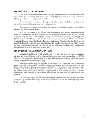 4
II.4. CÔNG NGH NANO VÀ MICRO
Công ngh nano liên quan n kh năng s p x p các phân t và các nguyên t thành các c u
trúc phân t . Nó có tác ng chính lên máy tính, các v t li u và s s n xu t các công c , thi t b ,
kh năng can thi p vào các c p i u tr b nh.
Các k thu t thi t k máy micro ang phát tri n nhanh chóng và có nhi u ng d ng trong
các vi dòng (microfluidic), các trong sensor, s i quang h c...
Các microrobot và nanorobot ho t ng như các robot di ng nh trong d ch cơ th là công
c tuy t v i cho các thao tác t bào.
S ra i c a biochip là m t ti n b vư t b c c a công ngh sinh h c nano, chúng ch a
ng m t ph m vi r ng các v n nghiên c u như genomics, proteomics, sinh h c máy tính và
dư c h c, cũng như m t s ho t ng khác. Nh ng ti n b trong lĩnh v c này t o ra nh ng phương
pháp m i, g r i cho nh ng quá trình sinh hóa x y ra trong t bào, v i m c ích là tìm hi u và ch a
tr các căn b nh cho ngư i. Các biochip ư c xem là các phòng thí nghi m thu nh , b i l trên nó
có th ti n hành hàng trăm n hàng ngàn ph n ng sinh hóa. Biochip giúp các nhà nghiên c u có
th sàng l c nhanh m t lư ng l n các ch t sinh h c v i nhi u m c ích khác nhau, t ch n oán
b nh n phát hi n các tác nhân nguy h i sinh h c.
II.5. K THU T T BÀO NG V T IN VITRO
Vi c các t bào ng v t có th nuôi c y, duy trì và tăng sinh trong các chai, l ngày càng
d dàng hơn trong phòng thí nghi m, ã m ra hư ng m i quan tr ng trong nghiên c u CNSH
N& V- ó là công ngh t bào ng v t. Các dòng t bào cũng ư c thi t l p, ây là mô hình in
vitro lý tư ng cho các nghiên c u nói chung.
Nuôi c y các t bào ng v t lư ng l n là n n t ng c a s n xu t vaccine virus và nhi u s n
ph m công ngh sinh h c khác. Các ch t sinh h c ư c s n xu t b ng k thu t DNA tái t h p
trong nuôi c y t bào ng v t như enzyme, hormone, các kháng th ơn dòng, interleukin…hay
các nhân t kháng ung thư. M c dù nhi u protein ơn gi n hơn có th ư c s n xu t vi khu n,
nhưng nhi u dư c ch t c n s glycosyl hóa, i u này h u như ph i ư c ti n hành trong t bào
ng v t.
Thu nh n, nuôi c y và bi t hóa t bào là m t thành công m i trong lĩnh v c nuôi c y t bào
ng v t. Tuy m i phát tri n, nhưng các t bào g c (stem cell) ã h a h n nhi u ng d ng to l n
trong y sinh h c.
 