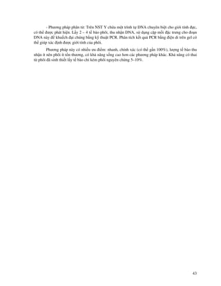 43
- Phương pháp phân t : Trên NST Y ch a m t trình t DNA chuyên bi t cho gi i tính c,
có th ư c phát hi n. L y 2 – 4 t bào phôi, thu nh n DNA, s d ng c p m i c trưng cho o n
DNA này khu ch i chúng b ng k thu t PCR. Phân tích k t qu PCR b ng i n di trên gel có
th giúp xác nh ư c gi i tính c a phôi.
Phương pháp này có nhi u ưu i m: nhanh, chính xác (có th g n 100%), lư ng t bào thu
nh n ít nên phôi ít t n thương, có kh năng s ng cao hơn các phương pháp khác. Kh năng có thai
t phôi ã sinh thi t l y t bào ch kém phôi nguyên ch ng 5–10%.
 
