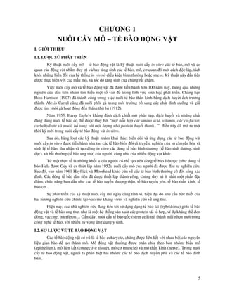 5
CHƯƠNG 1
NUÔI C Y MÔ – T BÀO NG V T
I. GI I THI U
I.1. LƯ C S PHÁT TRI N
K thu t nuôi c y mô – t bào ng v t là k thu t nuôi c y in vitro các t bào, mô và cơ
quan c a ng v t nh m duy trì và/hay tăng sinh các t bào, mô, cơ quan ó m t cách c l p, tách
kh i nh ng bi n i c a h th ng in vivo i u ki n bình thư ng ho c stress. K thu t này u tiên
ư c th c hi n v i các m u mô, và t c tăng sinh c a chúng r t ch m.
Vi c nuôi c y mô và t bào ng v t ã ư c ti n hành hơn 100 năm nay, thông qua nh ng
nghiên c u u tiên nh m tìm hi u m t s v n trong lĩnh v c sinh h c phát tri n. Ch ng h n
Ross Harrison (1907) ã thành công trong vi c nuôi t bào th n kinh b ng d ch huy t ch trư ng
thành. Alexis Carrel cũng ã nuôi phôi gà trong môi trư ng b sung các ch t dinh dư ng và gi
ư c tim phôi gà ho t ng n tháng th ba (1912).
Năm 1955, Harry Eagle’s kh ng nh d ch chi t mô ph c t p, d ch huy t và nh ng ch t
ang dùng nuôi t bào có th ư c thay b i “m t h n h p các amino acid, vitamin, các co-factor,
carbohydrate và mu i, b sung v i m t lư ng nh protein huy t thanh…”, i u này ã m ra m t
th i kỳ m i trong nuôi c y t bào ng v t in vitro.
Sau ó, hàng lo t các k thu t nh m khai thác, bi n i và ng d ng các t bào ng v t
nuôi c y in vitro ư c ti n hành như t o các t bào bi n i di truy n, nghiên c u s chuy n hóa và
sinh lý t bào, thu nh n và t o dòng in vitro các dòng t bào bình thư ng (t bào sinh dư ng, sinh
d c), và b t thư ng (t bào ung thư) c a ngư i, cũng như c a nhi u ng v t khác.
T m t th c t là nh ng kh i u c a ngư i có th t o nên dòng t bào liên t c (như dòng t
bào Hela ư c Gey và cs thi t l p năm 1952), nuôi c y mô c a ngư i ã ư c u tư nghiên c u.
Sau ó, vào năm 1961 Hayflick và Moorhead kh o c u v các t bào bình thư ng có i s ng xác
nh. Các dòng t bào u tiên ã ư c thi t l p thành công, chúng duy trì ít nh t m t ph n c
i m, ch c năng ban u như các t bào tuy n thư ng th n, t bào tuy n yên, t bào th n kinh, t
bào cơ...
S phát tri n c a k thu t nuôi c y mô ngày càng tinh vi, hi n i do nhu c u b c thi t c a
hai hư ng nghiên c u chính: t o vaccine kháng virus và nghiên c u v ung thư.
Hi n nay, các nhà nghiên c u ang ti n t i s d ng d ng t bào lai (hybridoma) gi a t bào
ng v t và t bào ung thư, như là m t h th ng s n xu t các protein tái t h p, ví d kháng th ơn
dòng, vaccine, interferon… G n ây, nuôi c y t bào g c (stem cell) tr thành mũi nh n m i trong
công ngh t bào, v i nhi u hy v ng ng d ng y sinh.
I.2. SƠ LƯ C V T BÀO NG V T
Các t bào ng v t có vú là t bào eukaryote, chúng ư c liên k t v i nhau b i các nguyên
li u gian bào t o thành mô. Mô ng v t thư ng ư c phân chia theo b n nhóm: bi u mô
(epithelium), mô liên k t (connective tissue), mô cơ (muscle) và mô th n kinh (nerve). Trong nuôi
c y t bào ng v t, ngư i ta phân bi t hai nhóm: các t bào d ch huy n phù và các t bào dính
bám.
 