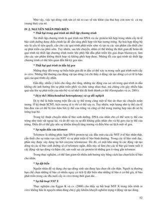 52
Như v y, vi c t o dòng sinh s n có r i ro cao v s c kh e c a thai hay con non và c m
(mang thai) c a nó.
IV.2. NGUYÊN NHÂN PH BI N
* Th t b i trong quá trình tái thi t l p chương trình
Tái thi t l p chương trình là quá trình mà DNA và các protein k t h p trong nhân c y t t
bào sinh dư ng ư c i u ch nh l i s n sàng ph i h p v i bào tương tr ng. S hoà h p ng b
này là y u t tiên quy t, c n cho các quá trình phát tri n s m và t o ra các s n ph m c n thi t cho
s phát tri n c a phôi s m. Tuy nhiên, sau khi chuy n, nhân có th không th i gian hoàn t t
quá trình tái thi t l p chương trình trư c khi phôi b t u phát tri n lên giai o n blastocyst, làm
cho các s n ph m không thích h p và không ph i h p ư c. Nh ng l i c a quá trình tái thi t l p
chương trình có th liên quan n b t kỳ gen nào.
* Th t b i quá trình in d u b gen
Nh ng thay i trong s bi u hi n gen ã in d u có th x y ra trong su t quá trình nuôi c y
in vitro. Nh ng b t thư ng c a ng v t t o dòng (và ch th y ng v t t o dòng) có có l là h u
qu c a quá trình c y nhân.
G n ây, nhi u ý ki n cho r ng cho r ng, nh ng tác ng c a sai sót trong quá trình in d u
không ch nh hư ng lên s phát tri n phôi và ch c năng nhau thai, mà chúng còn gây nhi u h u
qu x u lên s phát tri n c a não b và trí nh khi ã hình thành cơ th (Georgiades và cs, 2001).
* D ty th (Mitochondrial heteroplasmy) và s i ngh ch
D ty th là hi n tư ng tr n l n các ty th trong cùng m t t bào do thao tác chuy n noãn
tương. k thu t SCNT, hi n tư ng d ty th có th x y ra. Tuy nhiên, m t lư ng nh ty th c a t
bào ưa vào có th b kìm hãm b i ty th c a tr ng và cũng có th trong trư ng h p nào ó nó b
tr ng lo i b .
Trong k thu t chuy n nhân t bào sinh dư ng, DNA c a nhân cho có th xem ty th c a
tr ng như m t v t ngo i lai, và do ó x y ra s i kháng gi a nhân cho và b gen c a ty th c a
tr ng. i u ó có th gây nên s khi m khuy t tăng trư ng và i u hòa sai l ch m t s gen.
* S ng n d n c a telomere
Telomere là nh ng ph c h p DNA-protein t i các u mút c a các NST t bào nhân th t,
c n thi t cho s toàn v n c a NST và s phát tri n t bào bình thư ng. Trong các t bào sinh d c,
ph n này ư c xây d ng l i b i enzyme telomerase. Do ó, có m t kh năng là các ng v t t o
dòng t các t bào sinh dư ng s có telomere ng n, i u này s làm cho các t bào già trư c tu i
các ng v t t o dòng và th m chí, s n xu t sai các protein t nh ng gen vùng g n telomere.
Trong th c nghi m, có th làm gi m t i thi u nh hư ng này b ng cách l a ch n ki u t bào
cho nhân.
* S t bi n
Ngu n nhân s d ng cho t o dòng sinh s n ư c l a ch n r t c n th n. Ngư i ta thư ng
h n ch ch n nh ng t bào có nhi u nguy cơ tích l t bi n như nh ng t bào cơ th già, t bào
phát tri n trong các ĩa nuôi c y in vitro trong th i gian dài…
* S b t ho t NST X
Th c nghi m c a Eggan K và cs. (2000) cho th y s b t ho t NST X trong ti n trình in
vitro không h n là nguyên nhân áng chú ý gây khi m khuy t nghiêm tr ng ng v t t o dòng.
 