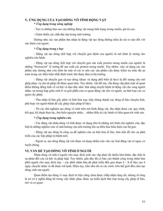 53
V. NG D NG C A T O DÒNG VÔ TÍNH NG V T
* ng d ng trong nông nghi p
- T o ra nh ng b n sao c a nh ng ng v t mang tính tr ng mong mu n, giá tr cao.
- Gi m thi u các ch t c h i trong môi trư ng.
Dư ng như các s n ph m thu nh n t ng v t t o dòng không ti m n r i ro nào i v i
s c kh e con ngư i.
* ng d ng trong y h c
- ng v t t o dòng (k t h p v i chuy n gen b nh c a ngư i) là mô hình lý tư ng cho
nghiên c u b nh.
- ng v t t o dòng (k t h p v i chuy n gen s n xu t protein mong mu n c a ngư i) là
nh ng “bioreactor” lý tư ng s n xu t các protein mong mu n. Tuy nhiên, vi c s d ng các s n
ph m này dư ng như còn ti m n m t s r i ro nên các s n ph m c n ư c ki m tra m c an
toàn trong các i u ki n nh t nh trư c khi ư c ưa ra th trư ng.
- ng v t chuy n gen và t o dòng ( ư c s d ng ph bi n là heo) là i tư ng cho mô
ghép ph c v cho d ghép r t ư c quan tâm. Tuy nhiên, v n này v n ang v p ph i m t s quan
i m không ng tình v xã h i và o c như: kh năng truy n b nh t ng v t cho sang ngư i
nh n, s tương h p gi a sinh lí và gi i ph u c a cơ quan ng v t cho và ngư i, s th i lo i các cơ
quan c y ghép.
- Thu nh n t bào g c phôi và bi t hóa tr c ti p chúng thành các dòng t bào chuyên bi t,
phù h p v i ngư i b nh c y ghép (li u pháp t bào).
- T các th nghi m t o dòng vô tính trên mô hình ng v t, thu nh n ư c các quy trình,
k t qu , k thu t thao tác, tìm hi u nguyên nhân… nh m i u tr các b nh có liên quan t i sinh s n.
* ng d ng trong nghiên c u
- Các ng v t nhân dòng vô tính ư c s d ng như là nh ng mô hình cho nghiên c u, c
bi t là nh ng nghiên c u v nh hư ng c a môi trư ng lên s i u hòa bi u hi n c a b gen.
- ng v t t o dòng là công c nghiên c u s bi t hóa t bào, làm ti n cho s phát
tri n c a các li u pháp tr b nh m i.
- Ngoài ra, t o dòng ng v t còn ư c s d ng nh m c u vãn các loài ng v t có nguy cơ
tuy t ch ng.
VI. V N T O DÒNG VÔ TÍNH NGƯ I
Nhân dòng vô tính ngư i cho m c ích sinh s n v p ph i r t nhi u khó khăn, c bi t là
s ph n i c a xã h i và pháp lu t. Tuy nhiên, g n ây ã có báo cáo thành công trong nhân b n
phôi ngư i cho m c ích này – các phôi nhân b n ã phát tri n n giai o n 4 – 8 t bào sau 4
ngày chuy n nhân và ã ư c tr l nh. Hi n nay, h u như t t c các nư c trên th gi i u c m t o
dòng sinh s n ngư i.
Quan i m t o dòng vì m c ch tr li u cũng chưa ư c ch p nh n r ng rãi, nhưng rõ ràng
là nó có ý nghĩa áng k trong vi c kh c ph c ư c s mi n d ch th i lo i trong c y ghép t bào,
mô và cơ quan.
 