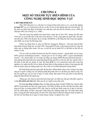 54
CHƯƠNG 4
M T S THÀNH T U I N HÌNH C A
CÔNG NGH SINH H C NG V T
I. H TR SINH S N
Năm 1982, Brackett và cs, ã nuôi và s d ng t bào tr ng chín in vivo, sau ó th nghi m
k thu t IVF (in vitro fertilization) cho ra i con bê t ng nghi m u tiên trên th gi i. T
ó, phôi c a nhi u loài ng v t ã ư c s n xu t theo cách này như bò (Gordon và Lu, 1990), dê
(Hanada 1985), heo (Cheng và cs, 1986)…
Th tinh trong ng nghi m trên ngư i ư c manh nha t năm 1961, nhưng mãi n năm
1978 m i có em bé u tiên ra i (bé Louise Brown). T ó, công ngh này phát tri n vư t b c:
tính n năm 1990, trên th gi i, ã có t i g n 100.000 bé ra i b ng th tinh trong ng nghi m,
năm 2006, con s này lên n hàng tri u.
khu v c ông Nam Á, cùng v i Thái lan, Singapore, Malaysia…Vi t nam cũng ã th c
hi n thành công k thu t này vào năm 1998. Công ngh IVF th c s ã mang l i ni m hy v ng cho
nhi u c p v ch ng hi m mu n. T i nay, s ti n b c a k thu t IVF có th i u tr h u h t các
ch ng vô sinh.
V i s ra i c a nhi u k thu t m i như ET (embryo transfer – chuy n phôi vào t cung),
GIFT (gamete intrafallopian transfer – chuy n giao t vào vòi tr ng), ZIFT ( zygote intrafallopian
transfer – c y chuy n phôi vào vòi tr ng c a ng v t mang), ROSI (Round spermatid injection –
tiêm nh ng tinh trùng hình tròn) giúp tăng áng k hi u qu h tr sinh s n, n nay, ngư i ta ã có
th i u tr h u h t các ch ng vô sinh. K thu t IVM (in vitro maturation–nuôi chín trong ng
nghi m) có ý nghĩa l n i v i các b nh nhi ư c i u tr b ng nh ng tác nhân có kh năng gây t
bi n di truy n, giúp cho nh ng ngư i này v n có th có con bình thư ng khi trư ng thành.
K thu t ông l nh b o qu n phôi ã t ư c nh ng thành công to l n và ư c ng d ng
r ng rãi ngư i và ng v t. Các phương pháp ông l nh m i t ra r t hi u qu , nh t là trong vi c
b o t n ngu n gen c a các loài có nguy cơ tuy t ch ng. B o qu n t bào g c phôi là m t phương
pháp h u hi u bào t n ngu n gen.
Thông qua vi c ch n l c gi i tính tinh trùng ho c xác nh tr c ti p gi i tính phôi, ngư i ta
có th i u khi n gi i tính phôi, i u này r t có ý nghĩa trong chăn nuôi.
K thu t t o dòng (cloning) ng v t b ng phương pháp c t phôi (EMS) hay chuy n nhân
(BNT) là m t thành t u khoa h c quan tr ng. C u Dolly là ng v t h u nhũ u tiên ư c nhân
dòng t t bào 2n trư ng thành (1997), ây cũng là v n gây nhi u tranh cãi v o lý sinh h c.
Sau ó, nhi u ng v t khác cũng ư c nhân dòng theo phương pháp trên. K thu t nhân dòng
ư c s d ng nhân nhanh gi ng v t nuôi (VD: nhân dòng bò Holstein b ng k thu t c t phôi) và
b o t n các loài ng v t có nguy cơ tuy t ch ng và ph c v nghiên c u y sinh.
 