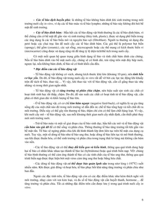 6
- Các t bào d ch huy n phù: là nh ng t bào không bám dính khi sinh trư ng trong môi
trư ng nuôi c y in vitro, ví d các t bào máu và t bào lympho; nh ng t bào này không òi h i b
m t sinh trư ng.
- Các t bào dính bám: H u h t các t bào ng v t bình thư ng là các t bào dính bám, vì
th chúng c n có b m t g n vào và sinh trư ng (th y tinh, plastic), ư c s d ng ph bi n trong
các ng d ng là các t bào bi u mô và nguyên bào s i (fibroblast). Ngư i ta thư ng s d ng ĩa
petri ho c các chai tr c lăn nuôi c y các t bào dính bám. Các giá th là polymer b t bi n
(spongy), th g m (ceramic), các s i r ng, microcapsule ho c các th mang có kích thư c hi n vi
(microcarrier) cũng ư c s d ng r ng rãi tăng t l di n tích/th tích trong nuôi c y.
Có m t m i quan h quan tr ng gi a hình d ng t bào và tính ch t bám dính c a chúng.
N u t bào bám dính vào b m t nuôi c y, chúng s có hình dài, tr i r ng trên m t áy h p nuôi,
ngư c l i, n u không bám dính, t bào s có hình kh i c u u.
* c i m c a các t bào ng v t
- T bào ng v t không có vách, nhưng kích thư c khá l n (kho ng 10 µm), nên tính b n
cơ h c y u. Do ó, t bào ng v t trong nuôi c y in vitro r t d v b i các l c tác ng khi khu y
tr n tách t bào, thao tác… Vì v y, khi thao tác v i t bào ng v t, c n c g ng thao tác nh
nhàng và trong th i gian ng n nh t.
- T bào ng v t có tăng trư ng và phân chia ch m, nên hi u su t s n sinh các ch t có
ho t tính sinh h c r t th p, ch m. Do ó, s n xu t các ch t có ho t tính t t bào ng v t, c n
ph i có th i gian dài và kh i lư ng t bào l n.
- t bào ng v t, có cơ ch kìm hãm ngư c (negative feed-back), có nghĩa là s gia tăng
n ng c a m t ch t nào ó trong môi trư ng s d n n c ch t bào t ng h p và ti t ch t ó ra
môi trư ng. i u này có th gây t n thương t bào, th m chí còn có th làm ch t hàng lo t. Vì v y,
khi nuôi c y mô – t bào ng v t, sau m i kho ng th i gian nuôi c y nh t nh, c n thi t ph i thay
m i môi trư ng nuôi.
- Tr t bào máu và m t s giai o n c a t bào sinh d c, h u h t các mô và t bào ng v t
c n bám vào giá có th s ng và phân chia. Thông thư ng t bào tăng trư ng t t khi g n vào
b m t r n. T bào s ng ng phân chia khi ã hình thành l p ơn liên t c trên b m t c a d ng c
nuôi. Tuy v y, m t s dòng t bào như t bào ung thư, ho c dòng t bào liên t c t mô bình thư ng,
sau khi ư c thu n hóa, có th sinh trư ng và phân chia trong tr ng thái lơ l ng mà không c n bám
vào n n.
- Các t bào ng v t có th thay i ki u gen và ki u hình, thông qua quá trình dung h p
hai t bào có nhân khác nhau t o thành t bào lai (hybridoma) ho c quá trình bi n n p. VD: ch ng
t bào bình thư ng có th c m ng thành t bào có các tính ch t c a t bào ung thư, thông qua quá
trình bi n n p ư c th c hi n b i m t virus c m ng ung thư ho c b ng hóa ch t.
- Các dòng t bào ng v t có th ư c b o qu n l nh sâu trong nitơ l ng (-197o
C) su t
nhi u năm. Khi ư c gi i ông và ho t hóa, t bào ph c h i kh năng tăng trư ng và phân chia như
ban u.
Ngoài các c tính trên, t bào ng v t còn có các c i m khác như kém thích nghi v i
môi trư ng, nh y c m v i ion kim lo i, và a s t bào ng v t c n huy t thanh, hormone…
tăng trư ng và phân chia. T t c nh ng c i m trên c n ư c lưu ý trong quá trình nuôi c y in
vitro.
 