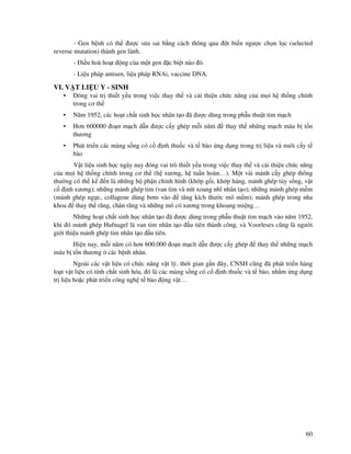 60
- Gen b nh có th ư c s a sai b ng cách thông qua t bi n ngư c ch n l c (selected
reverse mutation) thành gen lành.
- i u hoà ho t ng c a m t gen c bi t nào ó.
- Li u pháp antisen, li u pháp RNAi, vaccine DNA.
VI. V T LI U Y - SINH
• óng vai tr thi t y u trong vi c thay th và c i thi n ch c năng c a m i h th ng chính
trong cơ th
• Năm 1952, các ho t ch t sinh h c nhân t o ã ư c dùng trong ph u thu t tim m ch
• Hơn 600000 o n m ch d n ư c c y ghép m i năm thay th nh ng m ch máu b t n
thương
• Phát tri n các màng s ng có c nh thu c và t bào ng d ng trong tr li u và nuôi c y t
bào
V t li u sinh h c ngày nay óng vai trò thi t y u trong vi c thay th và c i thi n ch c năng
c a m i h th ng chính trong cơ th (h xương, h tu n hoàn…). M t vài m nh c y ghép thông
thư ng có th k n là nh ng b ph n ch nh hình (kh p g i, kh p háng, m nh ghép t y s ng, v t
c nh xương); nh ng m nh ghép tim (van tim và nút xoang nhĩ nhân t o); nh ng m nh ghép m m
(m nh ghép ng c, collagene dùng bơm vào tăng kích thư c mô m m); m nh ghép trong nha
khoa thay th răng, chân răng và nh ng mô có xương trong khoang mi ng…
Nh ng ho t ch t sinh h c nhân t o ã ư c dùng trong ph u thu t tim m ch vào năm 1952,
khi ó m nh ghép Hufnagel là van tim nhân t o u tiên thành công, và Voorleses cũng là ngư i
gi i thi u m nh ghép tim nhân t o u tiên.
Hi n nay, m i năm có hơn 600.000 o n m ch d n ư c c y ghép thay th nh ng m ch
máu b t n thương các b nh nhân.
Ngoài các v t li u có ch c năng v t lý, th i gian g n ây, CNSH cũng ã phát tri n hàng
lo t v t li u có tính ch t sinh hóa, ó là các màng s ng có c nh thu c và t bào, nh m ng d ng
tr li u ho c phát tri n công ngh t bào ng v t…
 