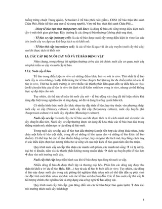 8
bu ng tr ng chu t Trung qu c), Schneider-2 (t bào phôi ru i gi m), COS1 (t bào th n kh xanh
Châu Phi), Hela (t bào ung thư c t cung ngư i), Vero (t bào th n kh xanh Châu Phi)...
- Dòng t bào t m th i (temporary cell line): là dòng t bào ch s ng trong i u ki n nuôi
c y m t th i gian gi i h n. ây thư ng là các dòng t bào thư ng (không ph i ung thư).
- T bào sơ c p (primary cell): là các t bào ư c nuôi c y trong i u ki n in vitro l n u
tiên (nuôi c y sơ c p) sau khi ư c tách ra t kh i mô.
- T bào th c p (secondary cell): là các t bào ã qua vài l n c y truy n (nuôi c y th c p)
sau khi ư c tách t kh i mô.
I.5. CÁC C P NUÔI C Y MÔ VÀ T BÀO NG V T
Nhìn chung, trong phòng thí nghi m thư ng có ba c p chính: nuôi c y cơ quan, nuôi c y
mô phát tri n sơ c p và nuôi c y t bào.
I.5.1. Nuôi c y t bào
T bào trong i u ki n in vitro có nh ng i m khác bi t so v i in vivo. Th nh t là t bào
nuôi c y in vitro không có c tính tương tác t bào chuyên bi t (tương tác a chi u) như mô c a t
bào in vivo. Th hai là môi trư ng in vitro thi u vài thành ph n liên quan n s i u hòa in vivo,
do ó chuy n hóa c a t bào in vitro n nh và d ki m soát hơn trong in vivo, nhưng có th không
th c s i di n cho mô.
Tuy nhiên, dù th nào i n a thì nuôi c y mô – t bào ng v t cũng ã th hi n nhi u kh
năng c bi t trong nghiên c u và ng d ng, nó ã và ang là công c r t h u ích.
Có nhi u hình th c nuôi c y khác nhau tùy c tính t bào, hay tùy thu c vào phương pháp:
nuôi c y sơ c p (Primary culture), nuôi c y th c p (Secondary culture), nuôi c y huy n phù
(Suspension culture) và nuôi c y l p ơn (Monolayer culture).
Nuôi c y sơ c p: là nuôi c y các t bào sau khi ư c tách ra t cách m nh mô và trư c l n
c y chuy n u tiên. Nuôi c y sơ c p thư ng ư c s d ng khai thác các t bào ban u trong
nh ng m nh mô, nh m t o ra các dòng t bào m i.
Trong nuôi c y sơ c p, các t bào ban u thư ng là m t h n h p các dòng khác nhau, ho c
ch a m t ki u t bào tr i nh t, trong ó có nh ng t bào quan tâm và nh ng t bào khác (t bào
nhi m). Có th lo i b các t bào nhi m b ng cơ h c, hay enzyme khi tách mô, hay b ng cách duy
trì các i u ki n ch n l c dương tính cho s s ng sót c a m t ki u t bào quan tâm c n thu nh n.
Quy trình nuôi c y sơ c p: thu nh n các m nh sinh ph m, các m nh mô s ng x lý sơ b ,
lo i b vi khu n, n m và các thành ph n không mong mu n khác tách t o huy n phù t bào ơn
ưa vào môi trư ng nuôi c y.
Nuôi c y th c p ư c ti n hành sau khi t bào ư c t o dòng t nuôi sơ c p.
Nhi u dòng t bào ã ư c thi t l p và thương m i hóa. Ph n l n các dòng này ư c thu
nh n t kh i u (ví d t bào Hela, RD…) hay t các t bào b bi n i in vitro. Tuy nhiên, các dòng
t bào này ư c nuôi c y trong các phòng thí nghi m khác nhau nên có th d n n s phát sinh
các c tính m i khác nhau và khác v i các t bào sơ khai ban u. Các t bào nuôi c y th c p là
i tư ng chính cho nghiên c u và ng d ng c a công ngh t bào ng v t.
Quy trình nuôi c y th c p: gi i ông ( i v i các t bào ư c b o qu n l nh) ưa vào
môi trư ng thích nuôi c y thích h p
 