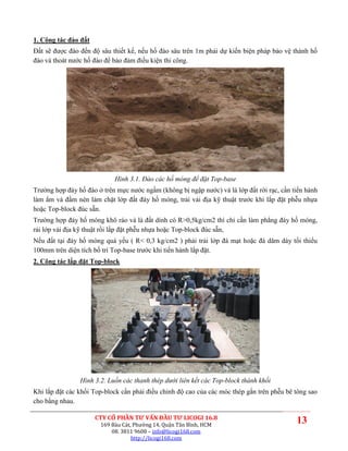 1. Công tác đào đất
Đất sẽ được đào đến độ sâu thiết kế, nếu hố đào sâu trên 1m phải dự kiến biện pháp bảo vệ thành hố
đào và thoát nước hố đào để bảo đảm điều kiện thi công.




                            Hình 3.1. Đào các hố móng để đặt Top-base
Trường hợp đáy hố đào ở trên mực nước ngầm (không bị ngập nước) và là lớp đất rời rạc, cần tiến hành
làm ẩm và đầm nén làm chặt lớp đất đáy hố móng, trải vải địa kỹ thuật trước khi lắp đặt phễu nhựa
hoặc Top-block đúc sẵn.
Trường hợp đáy hố móng khô ráo và là đất dính có R>0,5kg/cm2 thì chỉ cần làm phẳng đáy hố móng,
rải lớp vải địa kỹ thuật rồi lắp đặt phễu nhựa hoặc Top-block đúc sẵn,
Nếu đất tại đáy hố móng quá yếu ( R< 0,3 kg/cm2 ) phải trải lớp đá mạt hoặc đá dăm dày tối thiểu
100mm trên diện tích bố trí Top-base trước khi tiến hành lắp đặt.
2. Công tác lắp đặt Top-block




                Hình 3.2. Luồn các thanh thép dưới liên kết các Top-block thành khối
Khi lắp đặt các khối Top-block cần phải điều chỉnh độ cao của các móc thép gắn trên phễu bê tông sao
cho bằng nhau.

                      CTY CỔ PHẦN TƯ VẤN ĐẦU TƯ LICOGI 16.8
                       169 Bàu Cát, Phường 14, Quận Tân Bình, HCM
                                                                                            13
                           08. 3811 9608 – info@licogi168.com
                                   http://licogi168.com
 