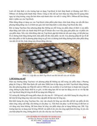 Lưới cốt thép định vị cho trường hợp sử dụng Top-block là lưới thép thanh có khoảng cách 500 x
500mm với đường kính thanh thép 10mm. Cũng có thể chế tạo lưới thép này bằng hàn hồ quang điện
ngay tại công trường, song cần hàn thêm một thanh chéo vào mỗi ô vuông 500 x 500mm để làm khung
định vị phần cọc của Top-block.
Phần thẳng đứng có dạng cọc của Top-block (chân phễu) phải được chôn hoặc đóng vào nền đất theo
phương thẳng đứng vào ô có hình tam giác trên lưới thép định vị (nếu dùng Top-block đúc sẵn).
Khi sử dụng Top-base theo phương pháp đúc bêtông tại chỗ trong các phễu nhựa sẽ định vị các phễu
nhựa bằng cách luồn các thanh thép Ø10 qua lỗ khoan sẵn ở nơi tiếp giáp giữa phần cọc và phần côn
của phễu nhựa. Nếu việc chôn/đóng chặt các Top-block gặp khó khăn do nền quá cứng, có thể phải tạo
lỗ có đường kính bằng đường kính chân phễu để đút chân phễu vào đó. Các phương pháp để tạo lỗ để
đút chân phễu có thể là phương pháp dùng trụ gỗ tròn có đường kính bằng đường kính chân phễu đóng
vào nền rồi rút lên, hoặc dùng máy khoan đứng cầm tay.




                 Hình 3.3. Lắp đặt các khối Top-block sau khi liên kết vào các hố đào
3. Đổ bêtông tại chỗ
Hiện nay thường dùng Top-base với phương pháp đổ bêtông tại chỗ trong các phễu nhựa ( Phương
pháp do Công ty TBS Hàn Quốc đề xuất năm 2000) hơn là lắp dựng các khối Top-block bằng bêtông
đúc sẵn (phương pháp của Nhật đề xuất từ 1980) do các ưu điểm về sự linh hoạt và thuận tiện trong thi
công, không bị phụ thuộc thiết bị cơ giới, và khả năng hạn chế tai nạn lao động của nó so với lắp đặt
các Top-block bằng bê tông rất dễ đổ lại nặng trên 80kg/cái.
Về cường độ, bêtông đổ trong phễu nhựa chỉ cần mac R= 100 kg/cm2, nếu khối lượng thi công nhỏ có
thể trộn bê tông bằng máy trộn mini theo cấp phối để đạt mác bê tông này.
Khi khối lượng thi công Top-base lớn, việc vận chuyển bê tông sau trộn đến chỗ đổ vào phễu rất tốn
nhân công, năng suất thấp, nếu không có cẩu phục vụ. Tiền thuê cẩu phục vụ đổ bê tông sẽ đắt hơn so
với dùng máy bơm bêtông. Để bơm được bê tông vào phễu nhựa cần sử dụng bêtông mác 200. Vậy
trường hợp này sử dụng mác bê tông 200 đổ vào phễu là do yêu cầu công nghệ bơm bê tông, là yêu cầu
của biện pháp thi công, không phải do yêu cầu chịu lực của Top-base.

                       CTY CỔ PHẦN TƯ VẤN ĐẦU TƯ LICOGI 16.8
                        169 Bàu Cát, Phường 14, Quận Tân Bình, HCM
                                                                                             14
                            08. 3811 9608 – info@licogi168.com
                                    http://licogi168.com
 