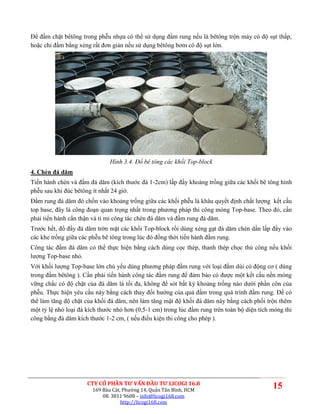 Để đầm chặt bêtông trong phễu nhựa có thể sử dụng đầm rung nếu là bêtông trộn máy có độ sụt thấp,
hoặc chỉ đầm bằng xẻng rất đơn giản nếu sử dụng bêtông bơm có độ sụt lớn.




                               Hình 3.4. Đổ bê tông các khối Top-block
4. Chèn đá dăm
Tiến hành chèn và đầm đá dăm (kích thước đá 1-2cm) lấp đầy khoảng trống giữa các khối bê tông hình
phễu sau khi đúc bêtông ít nhất 24 giờ.
Đầm rung đá dăm đó chốn vào khoảng trống giữa các khối phễu là khâu quyết định chất lượng kết cấu
top base, đây là công đoạn quan trọng nhất trong phương pháp thi công móng Top-base. Theo đó, cần
phải tiến hành cẩn thận và tỉ mỉ công tác chèn đá dăm và đầm rung đá dăm.
Trước hết, đổ đầy đá dăm trờn mặt các khối Top-block rồi dùng xẻng gạt đá dăm chèn dần lấp đầy vào
các khe trống giữa các phễu bê tông trong lúc đó đồng thời tiến hành đầm rung.
Công tác đầm đá dăm có thể thực hiện bằng cách dùng cọc thép, thanh thép chọc thủ công nếu khối
lượng Top-base nhỏ.
Với khối lượng Top-base lớn chủ yếu dùng phương pháp đầm rung với loại đầm dùi có động cơ ( dùng
trong đầm bêtông ). Cần phải tiến hành công tác đầm rung để đảm bảo có được một kết cấu nền móng
vững chắc có độ chặt của đá dăm là tối đa, không để sót bất kỳ khoảng trống nào dưới phần côn của
phễu. Thực hiện yêu cầu này bằng cách thay đổi hướng của quả đầm trong quá trình đầm rung. Để có
thể làm tăng độ chặt của khối đá dăm, nên làm tăng mật độ khối đá dăm này bằng cách phối trộn thêm
một tỷ lệ nhỏ loại đá kích thước nhỏ hơn (0,5-1 cm) trong lúc đầm rung trên toàn bộ diện tích móng thi
công bằng đá dăm kích thước 1-2 cm, ( nếu điều kiện thi công cho phép ).




                      CTY CỔ PHẦN TƯ VẤN ĐẦU TƯ LICOGI 16.8
                        169 Bàu Cát, Phường 14, Quận Tân Bình, HCM
                                                                                              15
                            08. 3811 9608 – info@licogi168.com
                                    http://licogi168.com
 