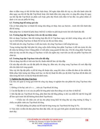 dăm và đầm rung có thể rất khó thực hiện được. Để ngăn chặn điều đó xảy ra, cần tiến hành chèn đá
dăm ngay sau khi đó lắp đặt Top-block hoặc tiến hành đầm nén càng sớm và càng đều càng tốt ngay
sau khi lắp đặt Top-block tại phần cuối hoặc giữa dãy block (nếu đầm từ hai đầu vào giữa) nhằm cố
định vị trí của các phễu bê tông.
6.3. Trường hợp hố móng quá sâu
Cần có biện pháp bảo vệ thành hố móng như đóng cừ thép, làm cọc barrete…trước khi tiến hành đào
đất hố móng.
Biện pháp bảo vệ thành hố phải được thiết kế và thẩm tra phê duyệt trước khi tiến hành đào đất.
6.4. Trường hợp đặt Top-base trên các độ cao khác nhau
Khi sử dụng Top-base, hầu hết trường hợp đều bố trí Top-base ngay sát dưới móng nông, nên có thể
xảy ra tình huống Top-base sẽ được bố trớ tại các độ cao khác nhau.
Tốt nhất nên thi công Top-base ở chỗ sâu trước, thi công Top-base ở chỗ nông hơn sau.
Trong trường hợp đặc biệt phải thi công cuốn chiều không làm phần Top-base ở chỗ sâu trước thì cần
để chừa lại không ít hơn 4 hàng phễu về mỗi phía xung quanh hố đào sâu. Chỉ thi công phần Top-base
chừa lại này sau khi thi công cả Top-base và kết cấu ngầm này vượt trên cao độ của phần Top-base đó
chừa lại.
6.5. Trường hợp đặt Top-base trên nền đất đắp
Cần sử dụng loại đất có tính nén lún tốt, thuần nhất để làm vật liệu đắp.
Chỉ nên đắp nền đến cao độ đặt phễu thì dừng lại, đầm nén, thi công xong Top-base rồi mới đắp tiếp
nền cho diện tích xung quanh.
Như vậy khi lắp đặt phễu và đổ bê tông rất thuận tiện, song khi chèn và đầm đá dăm sẽ tốn nhiều đá.
Khắc phục hiện tượng này bằng cách bọc vải địa kỹ thuật lên đến cao độ đỉnh Top-base để đá dăm chỉ
nằm trong thể tích vải địa kỹ thuật đó định trước.
7. Nghiệm thu thi công Top-base
Các tiêu chí quản lý trong quá trình thi công xây dựng và nghiệm thu sản phẩm thi công Top-base như
sau:
1. Không có hư hại, nứt vỡ v.v…, trên các Top-block bê tông.
2. Cao độ lắp đặt và vị trí của các phễu bê tông phải tuân theo đúng với các bản vẽ thiết kế.
3. Khi lắp đặt các Top-block bê tông, phải đảm bảo độ bằng phẳng và độ xoa nhẵn bề mặt bê tông (để
dễ làm sạch trước khi đổ bêtông khoá đỉnh Top-block).
       + Chiều sâu vết chân còn sót lại cho phép trong khối bê tông đúc tại công trường là bằng ½
chiều cao phần vành của Top-block bê tông.
       + Độ lệch phẳng cho phép của bề mặt bê tông trong các Top-block bê tông là 5%.
4. Việc chèn và đầm đá dăm phải bảo đảm đặc chắc, do vậy quá trình giám sát phải được tiến hành như
dưới đây:



                       CTY CỔ PHẦN TƯ VẤN ĐẦU TƯ LICOGI 16.8
                         169 Bàu Cát, Phường 14, Quận Tân Bình, HCM
                                                                                                  18
                             08. 3811 9608 – info@licogi168.com
                                     http://licogi168.com
 