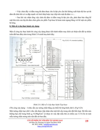 + Việc chèn đầy và đầm rung đá dăm được cho là đạt yêu cầu khi không xuất hiện độ lún sụt đá
dăm đã chèn khi có va đập mạnh với lưới thép hoặc trực tiếp trên mặt đá dăm v.v…
       + Sau khi xác nhận rằng việc chèn đá dăm và đầm rung là đạt yêu cầu, phải đảm bảo rằng bề
mặt bên trên của lớp đá dăm chèn giữa các phễu Top-base là hoàn toàn ngang bằng với bề mặt các phễu
bê tông.
8. Một số ví dụ thực hành xây dựng

Một số công tác thực hành thi công xây dựng được tiến hành nhằm mục đích cải thiện nền đất tự nhiên
(nền đất ban đầu) như trong Hình 3.8 minh hoạ dưới đây:




                             Hình 3.8. Một số ví dụ thực hành Top-base
(Thi công xây dựng – 1) đúc sẵn các tường chắn bằng các khối bê tông hình chữ L (Fig 9.23)
Một tường chắn loại chữ L đúc sẵn được tiếp nhận như một kết cấu trong nền đất hỗn hợp. Độ bền nén
không hạn chế trung bình qu=0.28kgf/cm2 có được từ việc đặt mẫu thử có chiều cao 3.5-4.3m từ một
mẫu tường chắn mỏng trên nền đất sét ban đầu.
                     CTY CỔ PHẦN TƯ VẤN ĐẦU TƯ LICOGI 16.8
                       169 Bàu Cát, Phường 14, Quận Tân Bình, HCM
                                                                                             19
                           08. 3811 9608 – info@licogi168.com
                                   http://licogi168.com
 