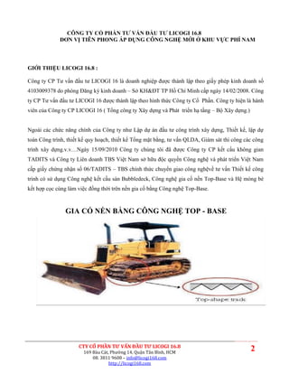 CÔNG TY CỔ PHẦN TƯ VẤN ĐẦU TƯ LICOGI 16.8
             ĐƠN VỊ TIÊN PHONG ÁP DỤNG CÔNG NGHỆ MỚI Ở KHU VỰC PHÍ NAM




GIỚI THIỆU LICOGI 16.8 :

Công ty CP Tư vấn đầu tư LICOGI 16 là doanh nghiệp được thành lập theo giấy phép kinh doanh số
4103009378 do phòng Đăng ký kinh doanh – Sở KH&ĐT TP Hồ Chí Minh cấp ngày 14/02/2008. Công
ty CP Tư vấn đầu tư LICOGI 16 được thành lập theo hình thức Công ty Cổ Phần. Công ty hiện là hành
viên của Công ty CP LICOGI 16 ( Tổng công ty Xây dựng và Phát triển hạ tầng – Bộ Xây dựng.)


Ngoài các chức năng chính của Công ty như Lập dự án đầu tư công trình xây dựng, Thiết kế, lập dự
toán Công trình, thiết kế quy hoạch, thiết kế Tổng mặt bằng, tư vấn QLDA, Giám sát thi công các công
trình xây dựng.v.v…Ngày 15/09/2010 Công ty chúng tôi đã được Công ty CP kết cấu không gian
TADITS và Công ty Liên doanh TBS Việt Nam sở hữu độc quyền Công nghệ và phát triển Việt Nam
cấp giấy chứng nhận số 06/TADITS – TBS chính thức chuyển giao công nghệvề tư vấn Thiết kế công
trình có sử dụng Công nghệ kết cấu sàn Bubbledeck, Công nghệ gia cố nền Top-Base và Hệ móng bè
kết hợp cọc cùng làm việc đồng thời trên nền gia cố bằng Công nghệ Top-Base.



                GIA CỐ NỀN BẰNG CÔNG NGHỆ TOP - BASE




                     CTY CỔ PHẦN TƯ VẤN ĐẦU TƯ LICOGI 16.8
                       169 Bàu Cát, Phường 14, Quận Tân Bình, HCM
                                                                                              2
                           08. 3811 9608 – info@licogi168.com
                                   http://licogi168.com
 