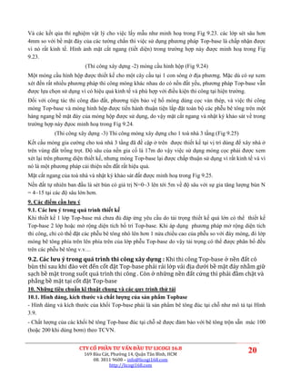 Và các kết qủa thí nghiệm vật lý cho việc lấy mẫu như minh hoạ trong Fig 9.23. các lớp sét sâu hơn
4mm so với bề mặt đáy của các tường chắn thì việc sử dụng phương pháp Top-base là chấp nhận được
vì nó rất kinh tế. Hình ảnh mặt cắt ngang (tiết diện) trong trường hợp này được minh hoạ trong Fig
9.23.
                        (Thi công xây dựng -2) móng cầu hình hộp (Fig 9.24)
Một móng cầu hình hộp được thiết kế cho một cây cầu tại 1 con sông ở địa phương. Mặc dù có sự xem
xét đến rất nhiều phương pháp thi công móng khác nhau do có nền đất yếu, phương pháp Top-base vẫn
được lựa chọn sử dụng vì có hiệu quả kinh tế và phù hợp với điều kiện thi công tại hiện trường.
Đối với công tác thi công đào đất, phương tiện bảo vệ hố móng dùng cọc ván thép, và việc thi công
móng Top-base và móng hình hộp được tiến hành thuận tiện lắp đặt toàn bộ các phễu bê tông trên một
hàng ngang bề mặt đáy của móng hộp được sử dụng, do vậy mặt cắt ngang và nhật ký khảo sát về trong
trường hợp này đựoc minh hoạ trong Fig 9.24.
           (Thi công xây dựng -3) Thi công móng xây dựng cho 1 toà nhà 3 tầng (Fig 9.25)
Kết cấu móng gia cường cho toà nhà 3 tầng đã đề cập ở trên được thiết kế tại vị trí dùng để xây nhà ở
trên vùng đất trồng trọt. Độ sâu của nền gia cố là 17m do vậy việc sử dụng móng cọc phải được xem
xét lại trên phương diện thiết kế, nhưng móng Top-base lại được chấp thuận sử dụng vì rất kinh tế và vì
nó là một phương pháp cải thiện nền đất rất hiệu quả.
Mặt cắt ngang của toà nhà và nhật ký khảo sát đất được minh hoạ trong Fig 9.25.
Nền đất tự nhiên ban đầu là sét bùn có giá trị N=0~3 lên tới 5m về độ sâu với sự gia tăng lượng bùn N
= 4~15 tại các độ sâu lớn hơn.
9. Các điểm cần lưu ý
9.1. Các lưu ý trong quá trình thiết kế
Khi thiết kế 1 lớp Top-base mà chưa đủ đáp ứng yêu cầu do tải trọng thiết kế quá lớn có thể thiết kế
Top-base 2 lớp hoặc mở rộng diện tích bố trí Top-base. Khi áp dụng phương pháp mở rộng diện tích
thi công, chỉ có thể đặt các phễu bê tông nhô lên hơn 1 nửa chiều cao của phễu so với đáy móng, đổ lớp
móng bê tông phía trên lên phía trên của lớp phễu Top-base do vậy tải trọng có thể được phân bổ đều
trên các phễu bê tông v.v…
9.2. Các lưu ý trong quá trình thi công xây dựng : Khi thi công Top-base ở nền đất có
bùn thì sau khi đào vét đến cốt đặt Top-base phải rải lớp vải địa dưới bề mặt đáy nhằm giữ
sạch bề mặt trong suốt quá trình thi công . Còn ở những nền đất cứng thì phải đầm chặt và
phẳng bề mặt tại cốt đặt Top-base
10. Những tiêu chuẩn kĩ thuật chung và các quy trình thử tải
10.1. Hình dáng, kích thước và chất lượng của sản phẩm Topbase
- Hình dáng và kích thước của khối Top-base phải là sản phẩm bê tông đúc tại chỗ như mô tả tại Hình
3.9.
- Chất lượng của các khối bê tông Top-base đúc tại chỗ sẽ được đảm bảo với bê tông trộn sẵn mác 100
(hoặc 200 khi dùng bơm) theo TCVN.


                      CTY CỔ PHẦN TƯ VẤN ĐẦU TƯ LICOGI 16.8
                        169 Bàu Cát, Phường 14, Quận Tân Bình, HCM
                                                                                               20
                            08. 3811 9608 – info@licogi168.com
                                    http://licogi168.com
 