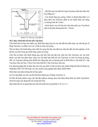 vßng thÐp
                                                                                 - Độ bền nén của khối bê tông Top-base phải bảo đảm lớn
                           Ø10
  phÇn trô nãn




                                                                     50
                                                                                 hơn 60kg/cm2.
        phÇn trô nãn
                                                                                 - Các thanh thép gia cường ở đỉnh và thanh thép định vị ở




                                                                     200
                                                                                 phía dưới của Top-base phải là các thanh thép xây dựng
                                     135




                                                                           500
                                                                                 có đường kính Φ=12mm.
                  phÇn cäc                      khu«n nhùa tæ hî p
                                                             ng




                                                                     200
                                                    t = 5 mm
                                                                                 - Kích thước của cốt liệu cho chèn khe giữa các Top-block
                  phÇn mòi v¸ t
                                                                                 phải là đá dăm đường kính Φ < 25mm.




                                                                     50
                       200      50         50        200

                                    500




                       Hình 3.9. Cấu tạo Top-Block
10.2. Quy trình thử tải nén nền Top-base
Tiến hành thử tải bàn nén nhằm xác định khả năng chịu tải của nền đất ban đầu hoặc của nền đã gia cố
bằng Top-base và nhằm xem xét về độ an toàn của móng.
Thử tải được tiến hành bằng cách chất tải trọng lên bàn nén đặt trực tiếp nền đất cần thử nghiệm và đo
độ lún của nền trong quá trình tăng, giảm tải trọng.
Việc thử tải được tiến hành thông qua một tấm bàn nén đặt trực tiếp trên nền Top-base, do vậy kích
thước của bàn nén phải được chọn sao cho phù hợp thiết kế của Top-base và mức tải trọng áp dụng.
Đối với Top-base đường kính Φ500 nên dùng bàn nén có đường kính là Φ30-50cm ( nếu thiết kế 1 lớp
Top-base chịu tải) hay 1.0mx1.0m (nếu thiết kế 2 lớp Top-base chịu tải).
Các phương pháp thử tải phải dựa trên các quy định về thử tải theo tiêu chuẩn Hiệp hội Địa kĩ thuật của
Nhật Bản (JSF-T25-80) hoặc các tiêu chuẩn công nghiệp Hàn Quốc (KSF2444).
Điều kiện của hiện trường thử tải bao gồm:
(a) Tại một phần của nền sau khi đã hoàn thành gia cố bằng Top-base và
(b) Khi đã hoàn thành xong việc lắp đặt topbase nhưng chưa tiến hành khoá đỉnh các khối Top-block,
chưa thi công xây dựng kết cấu móng bên trên.
Quá trình thử tải sử dụng bàn nén như đã minh hoạ trong Hình 3.10 và 3.11.




                                      CTY CỔ PHẦN TƯ VẤN ĐẦU TƯ LICOGI 16.8
                                                169 Bàu Cát, Phường 14, Quận Tân Bình, HCM
                                                                                                                                  21
                                                    08. 3811 9608 – info@licogi168.com
                                                            http://licogi168.com
 