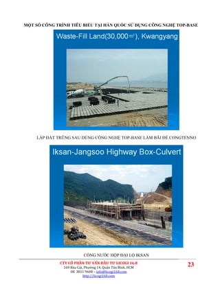 MỘT SỐ CÔNG TRÌNH TIÊU BIỂU TẠI HÀN QUỐC SỬ DỤNG CÔNG NGHỆ TOP-BASE




     LẤP ĐẤT TRŨNG SAU DÙNG CÔNG NGHỆ TOP-BASE LÀM BÃI ĐỂ CONGTENNO




                           CỐNG NƯỚC HỘP ĐẠI LỘ IKSAN
              CTY CỔ PHẦN TƯ VẤN ĐẦU TƯ LICOGI 16.8
               169 Bàu Cát, Phường 14, Quận Tân Bình, HCM
                                                               23
                   08. 3811 9608 – info@licogi168.com
                           http://licogi168.com
 