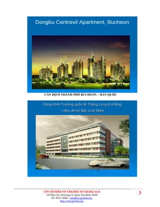 CĂN HỘ Ở THÀNH PHỐ BUCHEON – HÀN QUỐC


Công trình Trường quốc tế Thăng Long 6-9 tầng
            – Khu đô thị Bắc Linh Đàm




CTY CỔ PHẦN TƯ VẤN ĐẦU TƯ LICOGI 16.8
 169 Bàu Cát, Phường 14, Quận Tân Bình, HCM
                                                3
     08. 3811 9608 – info@licogi168.com
             http://licogi168.com
 