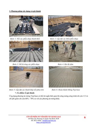 3. Phương pháp xây dựng và giá thành




 Bước 1: Nối các phễu nhựa thành khối                Bước 2: Lắp đặt các khối phễu nhựa




    Bước 3: Đổ bê tông các phễu nhựa                           Bước 4: Rải đá dăm




Bước 5: Lắp đặt các thanh thép nối phía trên           Bước 6: Hoàn thành Móng Top-base
       *. Ưu điểm về giá thành
Ứng dụng phương án móng Top-base có thể rút ngắn thời gian thi công móng công trình chỉ còn 1/2 và
chi phí giảm chỉ còn 60% - 70% so với các phương án móng khác.




                     CTY CỔ PHẦN TƯ VẤN ĐẦU TƯ LICOGI 16.8
                       169 Bàu Cát, Phường 14, Quận Tân Bình, HCM
                                                                                             6
                           08. 3811 9608 – info@licogi168.com
                                   http://licogi168.com
 