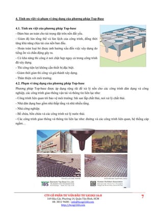 4. Tính ưu việt và phạm vi ứng dụng của phương pháp Top-Base


4.1. Tính ưu việt của phương pháp Top-base
- Đảm bảo an toàn cho tải trọng đặt trên nền đất yếu.
- Giảm độ lún tổng thể và lún lệch của công trình, đồng thời
tăng khả năng chịu tải của nền ban đầu.
- Hoàn toàn loại bỏ được ảnh hưởng xấu đến việc xây dựng do
tiếng ồn và chấn động gây ra.
- Có khả năng thi công ở nơi chật hẹp ngay cả trong công trình
đã xây dựng.
- Thi công tiện lợi không cần thiết bị đặc biệt.
- Giảm thời gian thi công và giá thành xây dựng.
- Thân thiện với môi trường.
4.2. Phạm vi ứng dụng của phương pháp Top-base
Phương pháp Top-base được áp dụng rộng rãi để xử lý nền cho các công trình dân dụng và công
nghiệp, các công trình giao thông vận tải và thông tin liên lạc như:
- Công trình liên quan tới bảo vệ môi trường: bãi san lấp chất thải, nơi xử lý chất thải.
- Nhà dân dụng bao gồm nhà thấp tầng và nhà nhiều tầng.
- Nhà công nghiệp.
- Bể chứa, bồn chứa và các công trình xử lý nước thải.
- Các công trình giao thông và thông tin liên lạc như: đường và các công trình liên quan, hệ thống cáp
ngầm…




                       CTY CỔ PHẦN TƯ VẤN ĐẦU TƯ LICOGI 16.8
                         169 Bàu Cát, Phường 14, Quận Tân Bình, HCM
                                                                                                7
                             08. 3811 9608 – info@licogi168.com
                                     http://licogi168.com
 