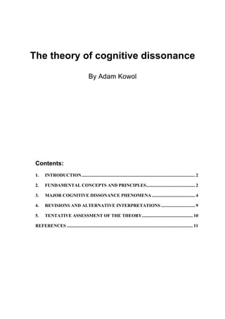 The theory of cognitive dissonance

                                         By Adam Kowol




 Contents:
 1.     INTRODUCTION.................................................................................................... 2

 2.     FUNDAMENTAL CONCEPTS AND PRINCIPLES........................................... 2

 3.     MAJOR COGNITIVE DISSONANCE PHENOMENA ...................................... 4

 4.     REVISIONS AND ALTERNATIVE INTERPRETATIONS .............................. 9

 5.     TENTATIVE ASSESSMENT OF THE THEORY............................................. 10

 REFERENCES ............................................................................................................... 11
 