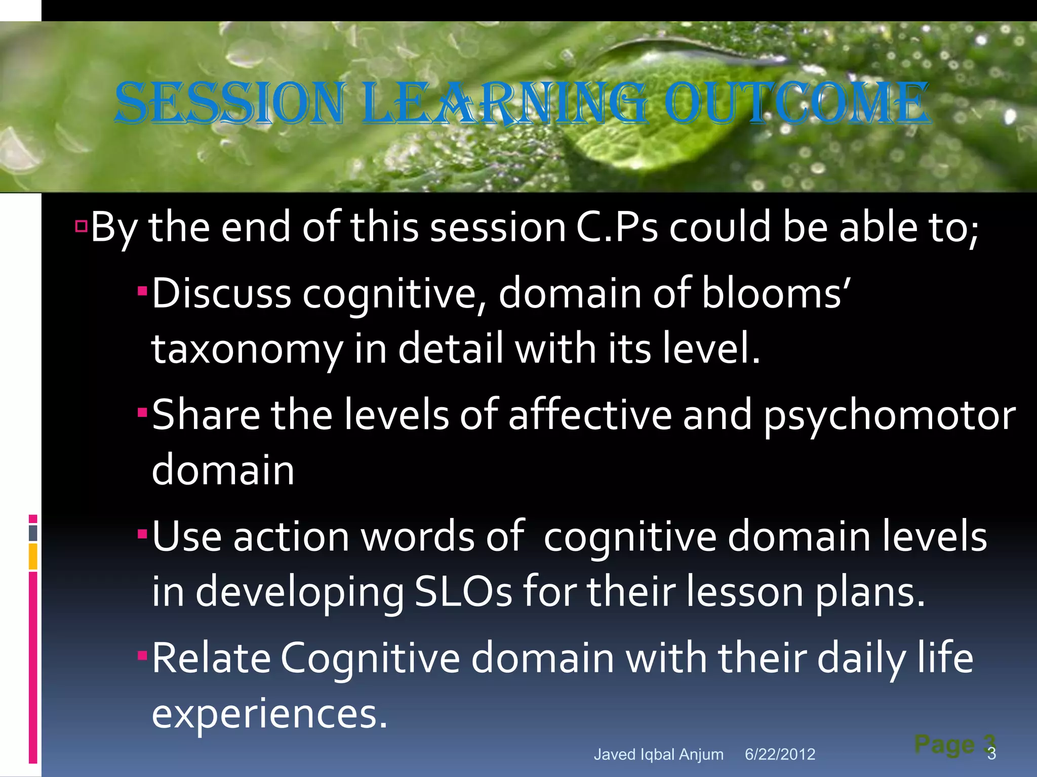 Session learning Outcome
          Powerpoint Template



By the end of this session C.Ps could be able to;
   Discuss cognitive, domain of blooms’
    taxonomy in detail with its level.
   Share the levels of affective and psychomotor
    domain
   Use action words of cognitive domain levels
    in developing SLOs for their lesson plans.
   Relate Cognitive domain with their daily life
    experiences.
                            Javed Iqbal Anjum   6/22/2012   Page 3
                                                                 3
 