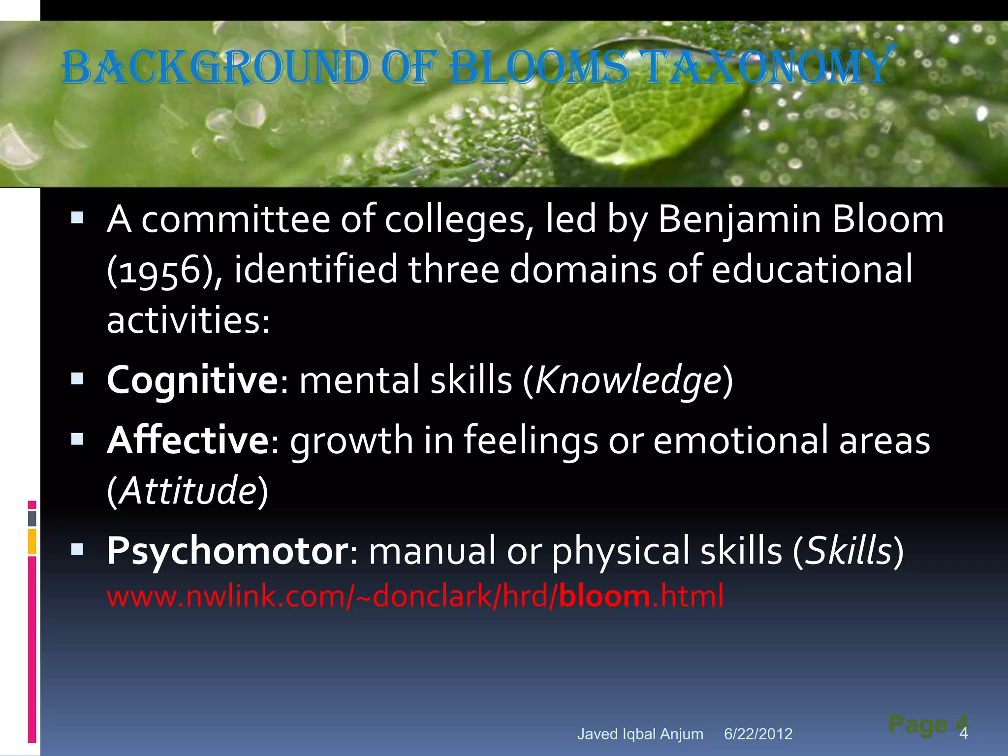 Background of Blooms taxonomy
                 Powerpoint Template



 A committee of colleges, led by Benjamin Bloom
  (1956), identified three domains of educational
  activities:
 Cognitive: mental skills (Knowledge)
 Affective: growth in feelings or emotional areas
  (Attitude)
 Psychomotor: manual or physical skills (Skills)
  www.nwlink.com/~donclark/hrd/bloom.html


                                  Javed Iqbal Anjum   6/22/2012   Page 4
                                                                       4
 