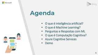 Agenda
4
• O que é inteligência artificial?
• O que é Machine Learning?
• Perguntas e Respostas com ML
• O que é Computação Cognitiva?
• Azure Cognitive Services
• Demo
 