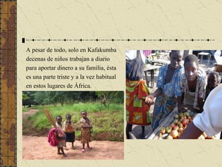 A pesar de todo, solo en Kafakumba decenas de niños trabajan a diario para aportar dinero a su familia, ésta es una parte triste y a la vez habitual en estos lugares de África. 