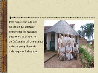 Pero para lograr todo esto ha habido que empezar  primero por los pequeños pueblos como el nuestro  de Kafakumba del que estamos todos muy orgullosos de todo lo que se ha logrado. 