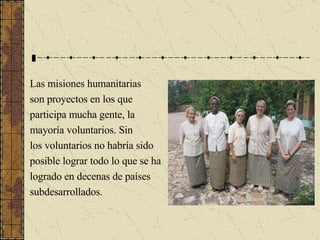 Las misiones humanitarias son proyectos en los que participa mucha gente, la  mayoría voluntarios. Sin  los voluntarios no habría sido posible lograr todo lo que se ha  logrado en decenas de países  subdesarrollados. 