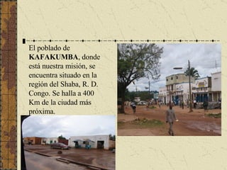 El poblado de  KAFAKUMBA , donde está nuestra misión, se encuentra situado en la región del Shaba, R. D. Congo. Se halla a 400 Km de la ciudad más próxima. 
