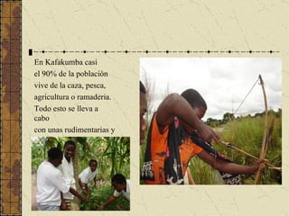 En Kafakumba casi el 90% de la población vive de la caza, pesca, agricultura o ramaderia. Todo esto se lleva a cabo con unas rudimentarias y primitivas herramientas. 