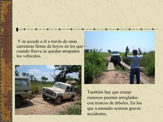 Y se accede a él a través de unas carreteras llenas de hoyos en los que cuando llueve se quedan atrapados los vehículos.   También hay que cruzar ruinosos puentes arreglados con troncos de árboles. En los que a menudo ocurren graves accidentes. 