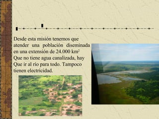 Desde esta misión tenemos que atender una población diseminada en una extensión de 24.000 km 2   Que no tiene agua canalizada, hay  Que ir al río para todo. Tampoco  tienen electricidad. 