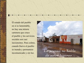El estado del pueblo en sí es lamentable, no hay una mísera carretera que cruce el pueblo y los servicios sociales son casi inexistentes. Para colmo, cuando llueve el pueblo se inunda y permanece  incomunicado y sin luz. 