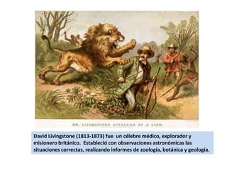 David Livingstone (1813-1873) fue  un célebre médico, explorador y misionero británico.  Estableció con observaciones astronómicas las situaciones correctas, realizando informes de zoología, botánica y geología.