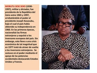 MOBUTU SESE SEKO (1930-1997), militar y dictador, fue presidente de la República del Zaire entre 1965 y 1997, arrebatándole el poder al presidente Joseph Kasavubu, bajo el cual el país había obtenido su independencia en 1960. En las primeras épocas, nacionalizó las firmas extranjeras y expulsó a los inversores europeos del país. Sin embargo, esto llevo a una crisis económica de tal magnitud que en 1977 trató de atraer de vuelta a los inversores extranjeros.  Se sostuvo en el poder mediante el apoyo de las potencias occidentales destacando Estados Unidos y Francia. 