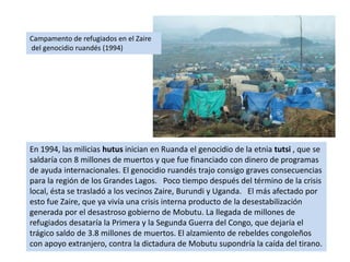 Campamento de refugiados en el Zaire del genocidio ruandés (1994)En 1994, las milicias hutus inician en Ruanda el genocidio de la etnia tutsi , que se saldaría con 8 millones de muertos y que fue financiado con dinero de programas de ayuda internacionales. El genocidio ruandés trajo consigo graves consecuencias para la región de los Grandes Lagos.   Poco tiempo después del término de la crisis local, ésta se trasladó a los vecinos Zaire, Burundi y Uganda.   El más afectado por esto fue Zaire, que ya vivía una crisis interna producto de la desestabilización generada por el desastroso gobierno de Mobutu. La llegada de millones de refugiados desataría la Primera y la Segunda Guerra del Congo, que dejaría el trágico saldo de 3.8 millones de muertos. El alzamiento de rebeldes congoleños con apoyo extranjero, contra la dictadura de Mobutu supondría la caída del tirano.