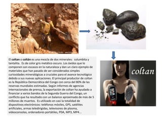 El coltan o coltán es una mezcla de dos minerales:  columbita y tantalita.  Es de color gris metálico oscuro. Los óxidos que lo componen son escasos en la naturaleza y dan un claro ejemplo de materiales que han pasado de ser considerados simples curiosidades mineralógicas a cruciales para el avance tecnológico debido a sus nuevas aplicaciones. El principal productor de coltan es la República Democrática del Congo con cerca del 80% de las reservas mundiales estimadas. Según informes de agencias internacionales de prensa, la exportación de coltan ha ayudado a financiar a varios bandos de la Segunda Guerra del Congo, un conflicto que ha resultado con un balance aproximado de más de 5 millones de muertos.  Es utilizado en casi la totalidad de dispositivos electrónicos: teléfonos móviles, GPS, satélites artificiales, armas teledirigidas, televisores de plasma, videoconsolas, ordenadores portátiles, PDA, MP3, MP4...