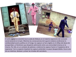 El estilo sapeurse convirtió tras la caída de Mobutu en el máximo exponente del contraste social existente en el país. Mientras las consecuencias de la guerra todavía condicionan la cotidianeidad social y política en el Congo, los sapeurs se han erigido en el reflejo del deseo de prosperidad, un fenómeno que despierta admiración entre una comunidad inmersa en la miseria. Por ello, en un contexto de pobreza y violencia los sapeurs fueron el ‘espejismo de la esperanza’. Con su aspecto impoluto los sapeurs pretenden no pasar desapercibidos. Esa es una de sus máximas: destacar y atraer las miradas del vecindario. 