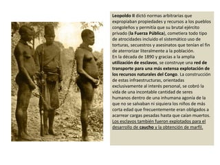 Leopoldo II dictó normas arbitrarias que expropiaban propiedades y recursos a los pueblos congoleños y permitía que su brutal ejército privado (la Fuerza Pública), cometiera todo tipo de atrocidades incluido el sistemático uso de torturas, secuestros y asesinatos que tenían el fin de aterrorizar literalmente a la población. En la década de 1890 y gracias a la amplia utilización de esclavos, se construye una red de transporte para una más extensa explotación de los recursos naturales del Congo. La construcción de estas infraestructuras, orientadas exclusivamente al interés personal, se cobró la vida de una incontable cantidad de seres humanos dentro de una inhumana agonía de la que no se salvaban ni siquiera los niños de más corta edad que frecuentemente eran obligados a acarrear cargas pesadas hasta que caían muertos. Los esclavos también fueron explotados para el desarrollo de caucho y la obtención de marfil.